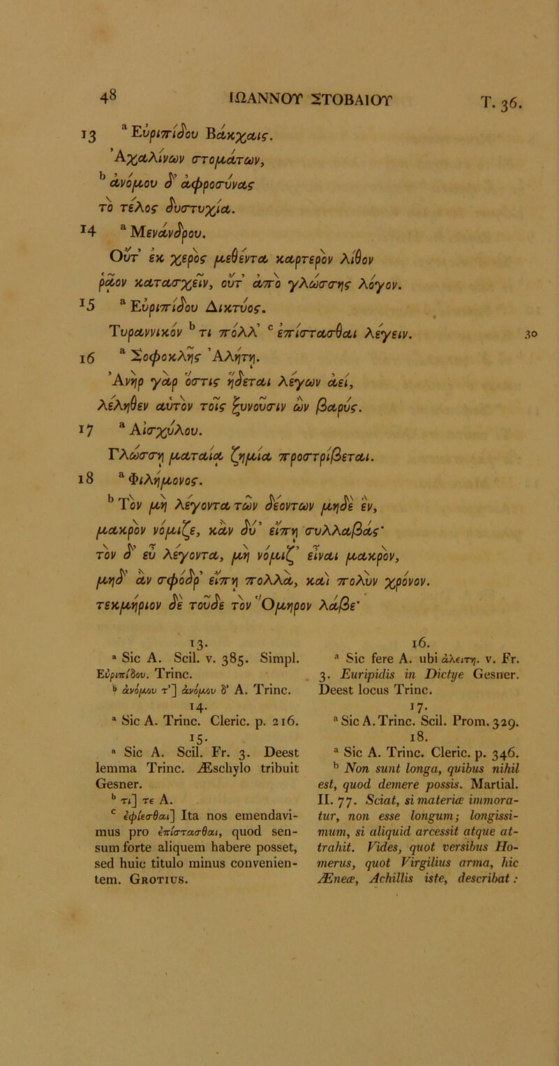 Τ. 36. 13 ^~Άυρί7Γί^ου '^Ακχαις. Ρ^-χαλίνων (ττο/ί^Λτίύν, Ι) 5 / * ί / Λνοι^ου ο Λψροο'υνΛς το τελος' δυστυχία,. ^4 “ ΜενΛν^ρου. Ουτ εκ χερος ι^εύεντΛ κοορτερ'ον λίθον ρΛον ΚΛΤΛίτχείν, ουτ λτγο γλωσ-της λόγον. ^5 ® Έ.ΰρΐ7τί^ου Αικτυος. Ύυρα,ννικόν ^ τι ττολλ’ ^ εττίστοοσ-θαι λεγειν. ι6 Χοφοκλης 'Αληττ]. 'Ανηρ γα,ρ ’όττις η^εται λεγων όοεί, λεληθεν Λυτόν τοίς '^υνουτιν ων βΛρυς. 17 “ Αία-χυλου. ΤλωτσΊρ ικΛτΛίΛ ζηικίΛ ττροαττρΙβετΛί. ι8 ^Φιλό/κονος. ^ Τον λεγοντΛ των δεοντών /κη^ε εν, /κΛκρόν νό^κιζε, κΛν ίίο’ ειτΓ^ τυλλΛβόίς’ τόν ευ λεγοντΛ, (κη νό/α.ιζ εϊνΛΐ (ΚΑκρον, ΙΛ,ν\^ αν (τφό^ρ ε’ΐτΓν] ττολλα, και οτολυν χρόνον, τεκ/κ^ριον ^ε του^ε τον Ο/κνιρον λάβε’ .^3· » δΐο Α. δοΐΐ. V. 385· δΐιηρί. Ενριπίίου. Τπηο. V άνο/Αου τ’] άνό[Μν δ Α. ΤγΪΠΟ. . ^4· * δίο Α. Τήηο. Οΐβήο. ρ. 2ΐ6. ΐ5· “ δΐο Α. δοίΐ. Ργ. 3· ΟεβδΙ; ΙβηΐΓΠίΐ Τπηο, ΑΕβοΙιγΙο ΐΓΪΙ)ϋΐΐ ΟβδηβΓ. *’ Τ<] Τ€ Α. ίφ/ίο-βαι] ΙΐΕ ηοδ βηιβη(1&νΐ- ηιιΐ8 ρΓΟ έπίστα,σθαι, ηυοά δβη- δΐιηι ίοΓίο δΐΐςυειη Η&8θΓβ ροδδβΐ, δβά Ηυΐο ΐΐΐαίο ηιΐηιΐδ οοηνεηΐβη- ΙεΐΏ. Οκοτιυδ. ι6. δΐο Τεπε Α. ιώΐ άλειτη. V. Ργ. 3· ΕηΓψΐάΐΒ ΐη ΣΗεέ^ε Οεδίιεπ. ΟεεδΙ Ιοοϋδ Τπηο. ^7· . ® δΐο Α. Τήηο. δοΐΐ. Ργοιώ. 329. ι8. ® δΐο Α. Τήηο. Οΐεήο. ρ. 346. *’ Νοη ευ,ιιί Ιοη§α, (^υΐύιιε ηϊΗΐΙ βίΐ, (]ηοά άβιηβτε ροεενε. Μ»γΙϊ»1. II. 77· ΕάαΙ, ήνιαΙβΓΪΰΕ ΰηηιοτα- ίητ, ηοη εεεε Ιοη§ηνΐ; Ιοηβΐεεΐ- Ίπητη, 8Ϊ αΐί^ίΐΐά ατοεεεϋ αΐηηβ αΐ- ΙταΚϋ. νΐάβε, ψιοί νβτε'ώηε Ηο- τηβτηε, ςυοί νϊΓξίΙΐιιε ατηια, Ιύο λΕηεαε, ΑαΗΐΙΙΐε %$ίβ, άεεαήΗαί: