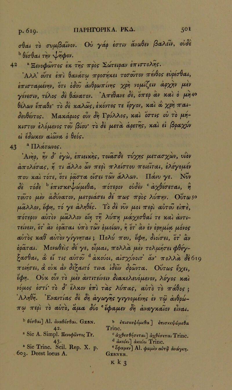 ΠΑΡΗΓΟΡ1ΚΑ. ΡΚΔ. ρ. 6ΐ9· ΠΑΡΗΓΟΡ1ΚΑ. ΡΚΔ. 5^1 (τ^Λΐ ΤΟ (τυι^οβοόϊνον. Οϋ γΛρ έστιν Λνωύεν βαλεΊν, ου^ε ύε'σ·$Λί την φ^φον. 4^ ^Έενοφωντος εκ της ττ^ος %ωτει^Λν εττκττολης. ’Αλλ’ οντε εττ) ύοονοοτω ττροίτηκει το(τουτον ττεν^ος ευρείτ^Λΐ, ετησΎΛΐ^ενην, 'ότί ό<^ου Λνύρούττίνης χρη νο^Λίζείν Λρχην ροεν γενεσΊν, τέλος ^ε ύοίνατον. Άττεθα^νε ^ε, οττερ Λν κ,οί,ι ο ^>;4ο θελων ετΓΛ^ε' το ^ε κοολως, εκοντος τε εργον, κλι λ χρη ττλι- ^ευ^εντος. ΜΛκάρίος ούν ^η Γρνλλος, ν,Λΐ οττις ου το (4.η- κισΎον ελόροενος του βίου' το ^ε (/>ετΛ Λρετης, χΛ( ε\ βρα,χυν οι ε^ωκεν Λΐωνοο ο θεός. 43 * ΠλΛτύϋνος. Άνηρ, ην <ί'' εγω, εττιεικης, τοΐΛ(τ^ε τύχης (Α,ετΛσ-χων^ υΐον Λ7Γολεσ·Λς, η τι Λλλο ων ττερι τΓλε'κττου ττοιείται, ’ελεγο(Α,εν ΤΓου κλ) τότε, οτι ρασΎΟ, οί(τεί των Λλλων. Πάνυ γε. Νυν ^ε τοΛ ετΓίσ-χεφω/^οεθοο, ττοτερον ού^εν ^ Λχθεσ-ετΛι, η τούτο ρίεν α^υνα,τον, ι^ετρΐΛ<τει ^ε ττως ττ^ος λυττην. Ουτωί° /ί^Λλλον, ’εφη, το γε Λληθες. Το ^ε νυν (χοι ττερι α,ύτου ειττε, ττοτερον Λυτόν [ΛΛλλον οίη τη λυττη /ΛΛχεσ-θΛΐ τε κλ) ά,ντι- τείνειν, οτ Λν ορΛΤΛι υττο των οροοίων, η οτ Λν εν ερηι^ΐΛ (Λονος Λυτ'ος κλΘ' αύτ'ον γίγνητΛΙ; Πολύ ττου, εφη, ^ιοίτει, οτ Λν όρΛΤΛί. Μονωθε)ς ^ε γε, οϊμ,Λΐ, ττολλΛ /Λεν τολ/Λη(τει φθεγ- ζΛ(Γ7Λ/, Λ ει τις Λυτου ΛΛουοι, Λίτχυνοιτ Λν ττολλΛ αεοι ττοιητει, Λ ου% Λν ^ε^Λίτο τινΛ ι^εΐν ^ρωντΛ. Ούτως εχει, εφη. Ούκ ούν το /Λεν ά,ντιτείνειν ^ΐΛκελευό/χενον, λόγος ν,Λΐ νο/Α,ος εστι το ο ελκον εττι τΛς λυττΛς, Λυτό το ττΛτος } Άληθη. ’ΕνΛντίΛς ^ε ^η Λγωιγης γιγνο/Λενης εν τω Λνθρω- ττω ττερ) το Λυτό, λ/λλ ^υο ^εφΛ/Λεν ^η ΛνΛγκοόίον εινΛΐ. ΒΐσΒαϊ] Α1. άναθίσθαι. Οε8Ν. 42. * 8ΐθ Α. 8ίΐηρ1. Β,ΐνοφωντος Τγ. 43· * 8ίο Τπηο. 8οΐ1. Κβρ. X. ρ. 603. ϋεεδΙ Ιοουδ Α. *> €ΐησ·Κ€}}/ό(Λεθα ] επίσκεφωμεθα Τήηε. άχθεσθηα-εται] αγβεσε'τα,ι Τηηο. ακούει] άκούοι ΤγΪπΟ. ^ εψαμεν] Α1. φαμεν αύτφ άνάγκί}. Θεβνεκ.