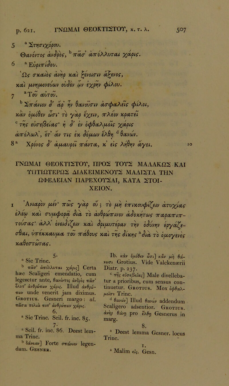 ρ. 621. ΓΝί2ΜΑΙ ΘΕΟΚΤΙ2ΤΟΤ, χ. τ. λ. 5°7 5 “ ^τησ-ιχο^ου. θα,νόντος Λν^^ος^ ** 7γλ<τ ΛττολλυτΛΐ 6 “ Εύριττι^ου. Ω.ς (ΓΚΛίος ά,νηρ κλ) ^ΐνοκτιν Λ^Βνος, ΧΛ< [Α.ν*ιΐΛονευων ου^Ιν ων εχρψ ψιλού, η “Του Λυτου. ^ 'ϊ,ΤΓΛνιον ο' Λρ ψ ^οονουοΊν Λο'ψοολίίς φίλοι. κΛν όμ,ο^εν ώσΊ' το γαρ ίχειν, ττλεον χ,ρΛτεί ® τϊ\ς ευτεβείοος' η εν οφ^οολ[/,οίς χόορις ΛΤΓολωλ!, οτ α,ν τις εκ «ίο^αν ελθ^ ύοονων. 8 “ Χρόνος Λ^Λυροί ττΛντΛ, κ’ εις ληύην οίγει. ι ΓΝίΙΜΑΙ ΘΕΟΚΤΙ2ΤΟΤ, ΠΡ02 ΤΟΤ2 ΜΑΑΑΚί25 ΚΑΙ ΤΠΤΙΩΤΕΡί22 ΔΙΑΚΕΙΜΕΝ0Τ2 ΜΑΑΙ2ΤΑ ΤΗΝ ΩΦΕΑΕΙΑΝ ΠΑΡΕΧΟΤ5ΑΙ, ΚΑΤΑ :ΕΤΟΙ- ΧΕΙΟΝ. I Ανιαρόν ροεν' ττως γαρ ου 5 το ιαη εττικουψίζειν ατυχίας ελεώ χαι σ-υιαφορα αια το α τουα-ας' αλΑ ονει^'ίζειν κα) (τύαι, ύττεκκαυιαα του ττάθους χαύεσ-τωτας. 5* ® δΐο Τηηο. ^ Ίτασ-’ άνόλλνται χάρις] ΟβΓΐ» Ιΐ8εο δο^ΐΐσοη βιηεη(1&ιΐο, ουιη Ιβ^εκε^ϋΓ αηΐε, θανόντος άν^ρος τιάσ ολυτ' άνθρωττων χάρις, Ι11ιΐ(1 άνβρω- ιτων πηάε νεηεπί ^»Iη (ϋχΐιηιιβ, Οκοτιυβ. Οεδηεή γπ&γ^ο : αΐ. κάσα τΓοΧιά κοτ' άνθρύκων χάρις. 6. “ δΐε Τήηε. δείΐ. ίτ. ΐηε. 85. 7· ® δείΐ. ίη ΐηε. 86. ϋεεδΐ Ιεπι- Π18 Τπηε. ^ Ιάνίΐον] ΡοΓίε σκάνιον Ιε^βη- (Ιυηι. ΟκδΝΕκ. 'ύρωτΓίνον α^οχν\τως τταραττιττ- ^ρΐ[αυτεραν την οδύνην εργάζε- χαι της όικης όια το ο/αογενες 18. καν ορι,όθΐν ωσι] καν ρι,η 6ά- νωσι ΟΓοίΐϋδ. Υΐάε Υ&ΙείίεηΒΒΓϋ ϋΪ3ΐΓ. ρ. 237· ^ 'της ΐνσΐβΐίας] Μδΐε (ϋνβ11ε8ί1- ΙυΓ ά ρποΓΪ8υ8, ειιπι βεηδυδ εοη- ΐΐηαεΙϋΓ. Οκοτιυδ. Μοχ οφθαλ- [λοΐσυ Τπΐηε. ** θανων] Ι11ϋ(1 θανων 3(1(1εη(1υΓη δεβΙΐ^εΓο βϋδεηΐΐοΓ. Οκοτιυδ. άννιρ θάντι ρΓο ΐλθτι Οεδηεηΐδ ΐη Π13Γ^. 8. ® ΒββδΙ ΙεηίΓηα ΟεδηεΓ. Ιοειίδ Τπηε. I. “ Μ&ΐΐηι €Ϊς. Οεβη.