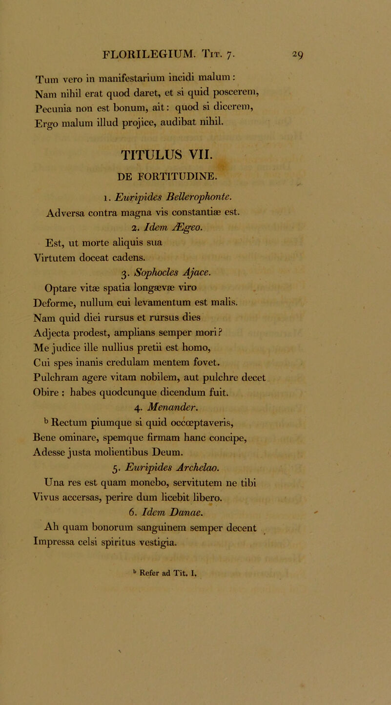 Τιητι νθΓΟ ΐη τηαηΐίθδίαηυιη ΐηοίάΐ ιη&Ιυπι : Ναηι ηΐΐήΐ 6ΓαΙ ηνιοά (ΙεγθΙ, εΐ δΐ (ΐυίεΙ ροδΟΘΙ-εηι, Ρεοιιηία ηοη θδΐ; 1)οηυιη, αΐΐ: ηαοά δΐ (ΙΐοοΓοηι, Εγ^ο πιαΙυπι ΐΠιΐίΙ ρΓθ]ίθ6, αιιάΐΙίαΙ ηΐΐιΐΐ. τιτυΕυδ VII. ΟΕ ΕΟΚΤΙΤΙΤϋΙΝΕ. 1. ΕηΗρίάε8 ΒβΙΙβτσρΗσηίε. ΑίΐνεΓδα εοηίΓΕ ιηα^ηα νΐδ εοηδίαηΐΐβε εβί. 2. Ιάβπι ΒΞβ-βο. ΕδΙ, ιιΐ ιηοΓίε α1ΐο[υΐδ δΐια νΪΓίαΙειη άοεεαΐ εαάεηδ. 3· 8ορΚοόΙβ8 Α^α^β. ΟρίΕΓε νΐΐ0Β δραΐΐα 1οη§86ν0Β νΪΓθ ϋείοΓίηε, ηυΐΐαπι εαΐ ΙεναιηεηΙιιπι εδΙ πιαίΐδ. Ναιη (][ΐιΐ(1 άΐεΐ ταΓδαδ εΐ ηίΓδαδ άΐεβ Αά]εεΐ3, ρΓοάεδΙ, αηιρίΐ&ηδ δειηρεΓ μογΙΡ Με ^ιΐίΐΐεε ΐΠε ηαΐΐΐαδ ρΓείϋ εδΙ Ηοιηο, Οαΐ δρεδ ΐηαηΐδ εΐ'εάαίαιη ηιεηίειη ίονεΐ. ΡαΙεΙίΓαπι α^εΓε νΐίαιη ηοΙ)ΐ1επι, ααΐ ραΙεΙίΓε άεεεί 01)ΪΓε : ΗαΙϊεδ (^ιιοάενιης[ΐιε άΐεεηάιιιη ίυϊΐ. 4· Μβηαηάετ. ^ ΚεεΙιαπι ρΐιιπκ^αε δΐ ο[ΐιΐά οεεοερίανεΓΐδ, Βεηε οιηΐη&Γθ, δρεπκ^αε ήηη&ιη Η&ηε εοηεΐρε, Αάεδδε ]ΐΛδΐΕ ιηοΙΐεηΐΐΒαδ ϋευιη. 5· ΕηΗριάβ8 ΑνεΚεΙαο. ΙΙηα Γ8δ εδΙ ς[ΐΐ£ΐπι ιηοηεΐ3ο, δεΓνΐΐυΙεπι ηε ΙΐΙ)ΐ νΐναδ αεεεΓδαδ, ρεπΓε άαιη 1ΐεεΙ)ΐΐ 1ΐΙ>εΓθ. 6. Ιάεηι Όαηαε. ΑΗ ο[υαπι ΙιοηοΓαιτι δοη^αΐηεπι δεπαρεΓ άεεεηΐ ΙιηρΓ6δδα εεΐδΐ δρΐΓΐΙαβ νεδίΐ^α.