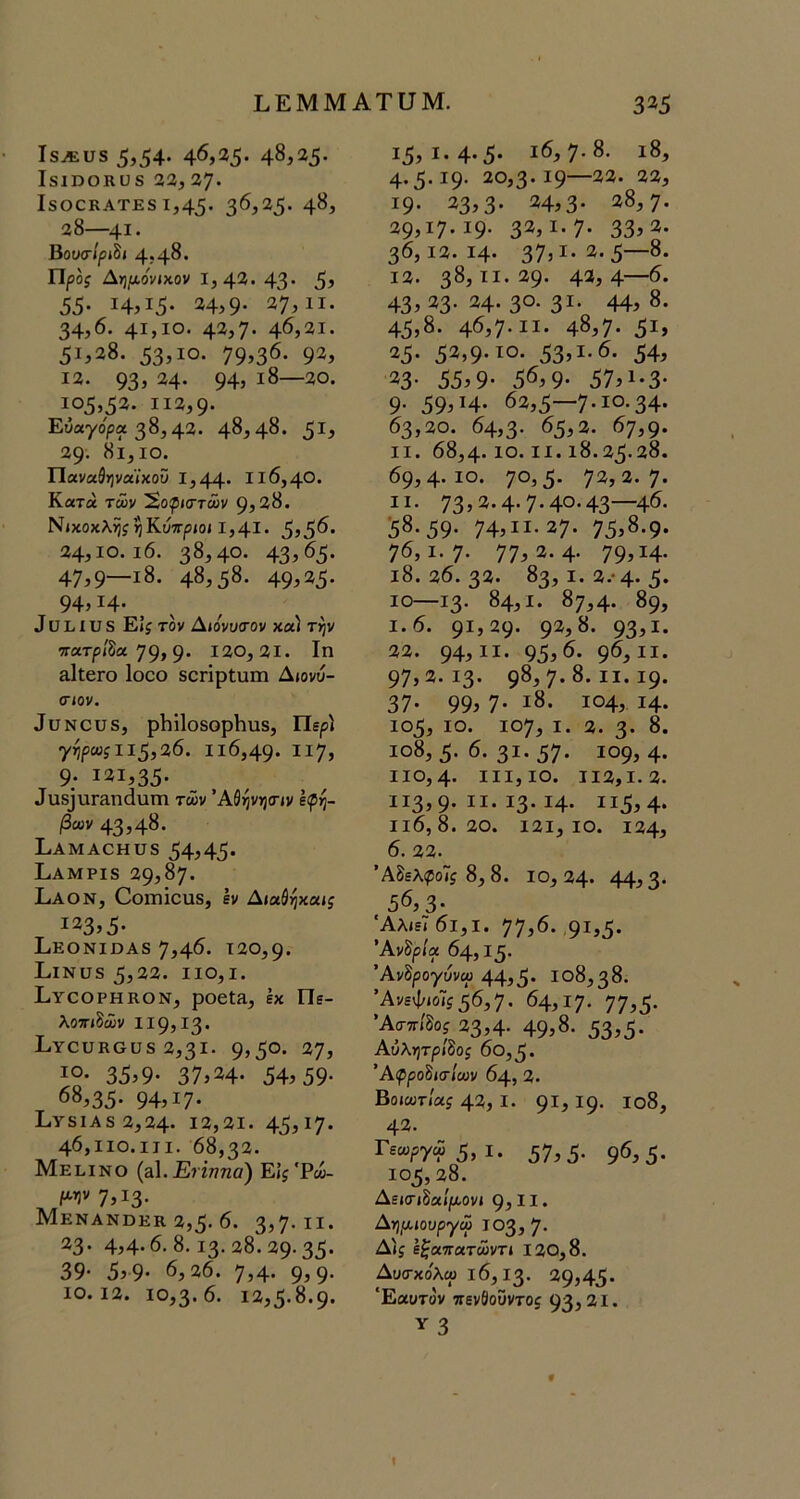 Ι,ΕΜΜΑΤυΜ. 3^5 Ι8^υ8 5ί54· 4^,35· 48,25. Ιδΐηοκϋ8 23,37· Ι8Ο0ΚΑΤΕ8 1,45· 3^}^5' 48, 38—^41· ΒουσΊριΒι 4?48· Προς Λημο'νιχ,ον 1,42. 4^· 55- ΐ4,ΐ5· 24,9· 27,11. 34,6. 41,10. 42,7* 46,21. 51^28. 53^10. 79>36· 92, 13. 93> 24· 94, ι8—2θ. 105,52. ιΐ3,9· Ευαγόρα 38,42. 48,48. 5^5 29· 8ΐ,ΙΟ. Παναθηναϊκού 1,44· II6,4®. Κατά των Έ,οφιστών 9,28. Νίκοκλη^ηΚύπρίΟ» 1,41. 5»56· 24,10. ι6. 38,40. 43,6<;. 47,9—18. 48,58. 49^25- 94,14· , , , 3 ϋ 1,1 υ 8 Είί τον Δίονυίτον χα) την ττατρ/δα 79,9· 120,21. Ιη α1ΐ6Γθ Ιοοο δοπρίιαπα Διονύ- σιον. 3ϋΝου5, ρΙιί1θ8ορΙιυ8, Περί γηρα;ίΙΐ5,26. Ιΐ6,49· ΙΙ7, 9; 121,35· 3ιαδ]ΐΐΓΕηάυΓη τών Άίηνησιν ίφη- βων 43,48. ΕΑΜΑΟΗϋδ 54,45· ΕαΜΡΙ8 29,87. Εαον, Οοιηΐουδ, εν Διαδηκαι^ 123,5- ΕεΟΝΙΟΑ8 7,46· 120,9· ΕίΝϋδ 5,23. ΙΙΟ,Ι. ΙίΥαοΡΗΚΟΝ, ροείΕ, έκ Πε- λοπιδών 119,13. ΙιΥουκοϋδ 2,31. 9»5°· 27, ιο· 35^9· 37,24* 54?59· 68,35· 94,17· 1.ΥδΙΑδ 2,24. 13,21. 45?^7· 46,110.111. 68,32. Μεεινο (αΙ.Εήηηα) ΕΙς'Ρω- μην 7,Ι3· Μενανοεκ 2,5· 6. 3,7· ιΐ· 23· 4,4-6.8. ΐ3· 28.29.35· 39· 5?9· 6,26. 7,4· 9?9· 10.12. ιο,3· 6. 13,5-8.9· 15, ι.4·5· ι6,7·8. ι8, 4· 3· Ι9· 20,3· 19—22. 32, 19. 23,3· 24,3· 28,7. 29^17· ΐ9· 32, ΐ·7· 33>2. 36,13.14. 37,1-2.5—8. 12. 38,11.29· 42,4—6. 43, 23· 24. 3°· 3ΐ· 44, 8. 45,8. 46,7· ιι· 48,7· 5ΐ, 25· 52,9·^®· 53,^·^· 54, 23· 55,9· 56,9· 57,ι·3· 9· 59, Η· 62,5—7-ΙΟ-34· 63,20. 64,3· 65,2. 67,9· II. 68,4· ίο. II. 18.35.28. 69,4-10. 70,5- 72,2.7. II. 73,2.4· 7-40.43—46. 58.59. 74,ιι·27· 75,8.9· 76,1.7· 77,2.4· 79,14· 18.36.32. 83,1.2.· 4-5· 10—13· 84,1. 87,4. 89, 1.6. 91,29· 92,8. 93,2. 23. 94,22. 95,^· 9^,21. 97,2.13· 98,7· 8. II. ΐ9· 37· 99, 7· 28. 104, 14. ιο5, ΙΟ. 107, I. 3. 3· 8. 2ο8, 5· 6. 3ι·57· 209, 4. ΙΙΟ,4· III, ΙΟ. 112,1.3. 113,9.21.13.24. ΙΙ5,4· Ιΐ6, 8. 20. 121, 10. 134, 6. 23. Άδελιροΐί 8,8. 10,34· 44,3· 56,3- 'Αλιεϊ6ι,ι. 77,6. 92,5· Άνδρ/α 64, ΐ5· ΆνΒρογυνω 44,5· 108,38. ΆνεψιοΪ5 56,7. 64,17· 77,5· Άσπίδοί 23,4· 49,8· 53,5· ΑύλητρΙΒος 6θ,5· 'ΑφροΒισΙων 64, 2. Βοιαιτιαί 42, I. 92, Ι9· 2θ8, 42. Γεα,ργώ5, I. 57,5· 9^,5- 105,28. Δεισιδαίροονι 9, 11 · Δη,αιουργώ 103,7. Δίί ε^απατώντι 130,8. Δυσκο'λω 16,13. 29,45· Εαυτόν πενθοϋντοί 93,21· Υ 3 I