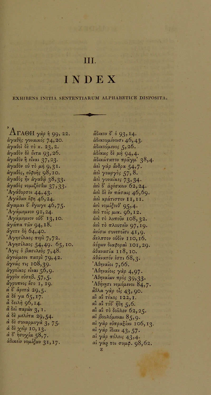 III. 1 Ν ϋ Ε X ΕΧΗΙΒΕΝ5 ΙΝΙΤΙΛ δΕΝΤΕΝΤΙΛΕϋΜ ΑΕΡΗΑΒΕΤΙΟΕ ΟΙδΡΟδΙΤΑ. Αγαθή γάρ η 995 22. άγαύΫις γυναιχος 74?2θ. άγαύο) δε το κ. 23,2. άγαύον δε οντα. άγαόον η είναι 37»^3· άγαθον οό το ^,^Ι. άγαθοζ, εύφυης ^8^10. άγα6ος ψ άγα^ω 3^»33· άγα&οζ νομιζεσ^ια 37»33* ’Αγά&υρσοι 44» 43* Άγάίαον εφη 46^24* αγαμ,αι δ’ εγωγε 46,75* Άγάμ,ερι,νον 91524. Άγάμ-εμνον ούδ* Ι3}ΙΟ· αγάπα των 94518. άγετε Ζη 64,40* ΆγψΙλαοζ περί 7» 7^· ΆγψίΧαος 54» 49* ^5» 'Άγις ό βασιλεύς 7»48· άγνώμ,ονι πατρ\ 79»4^· άγνως τις 1θ8,39· αγροίκος είναι 56,9* αγρόν εύσεβ. άγρυπνος εσο I, Ι9· α δ’ άρετά 29,5* ά δε γα 65,17. α δειλή 96514· α δε» παρών 3» Τ · ά δε μελετά 2^,^4· ά δε συναρμογά 3, 75* ά δε χε)ρ ΙΟ, 13. ά δ’ ησυχία 58,7* άδικεΤν νομίξων 31,17* άδικον δ’ ό 93» ^4* ά^ιχουμενοισι 46,43· αδικούμενος 26. αδίκως δε μη 94» 4* άδικώτατον πράγμ 3854* άε'ί γάρ άνδρα 54» 7 · άεί γεωργός 57» 8. άε) γυναίκες 73» 34* άεί δ’ άξεσκειν 62,24* άε) δε εν πάσαις 46,69* άε) κράτιστον 11,11. άε» νομίξονύ’ 95»4* άε» τοίς μικ. 96,12. άε» τδ λυποΰν 108,32. άε» τδ πλουτείν 97» ^9* άείσω συνετοίσι 41» 9* άελπτον ούδεν ΙΙΟ,ι6. άε^ο;ν διάφορά) 101,29* άύανασία Ιΐ8, ΐθ. άύάνατόν εστι 68,3* ’Αβηναίοι 7» 66. Άύηναίοις γάρ 4»97* ’Αβηναίων προς 3 9» 33* ’Α6ηνγ}σι νεμομενοι 84)7* άθλα γάρ οίς 43» 9®· ά» άΐ τεκος 122, I. α» α* τόδ’ ηδη 5» 6. α» άι τδ δοΰλον 62,25* α»' βουλόμεναι 85,9* α»' γάρ εύπραζίαι 106,13. α» γάρ ίδιαι 43» 57* αΐ γάρ πόλεις 43»4· αι γάξ το» συμφ. 98,62* ζ