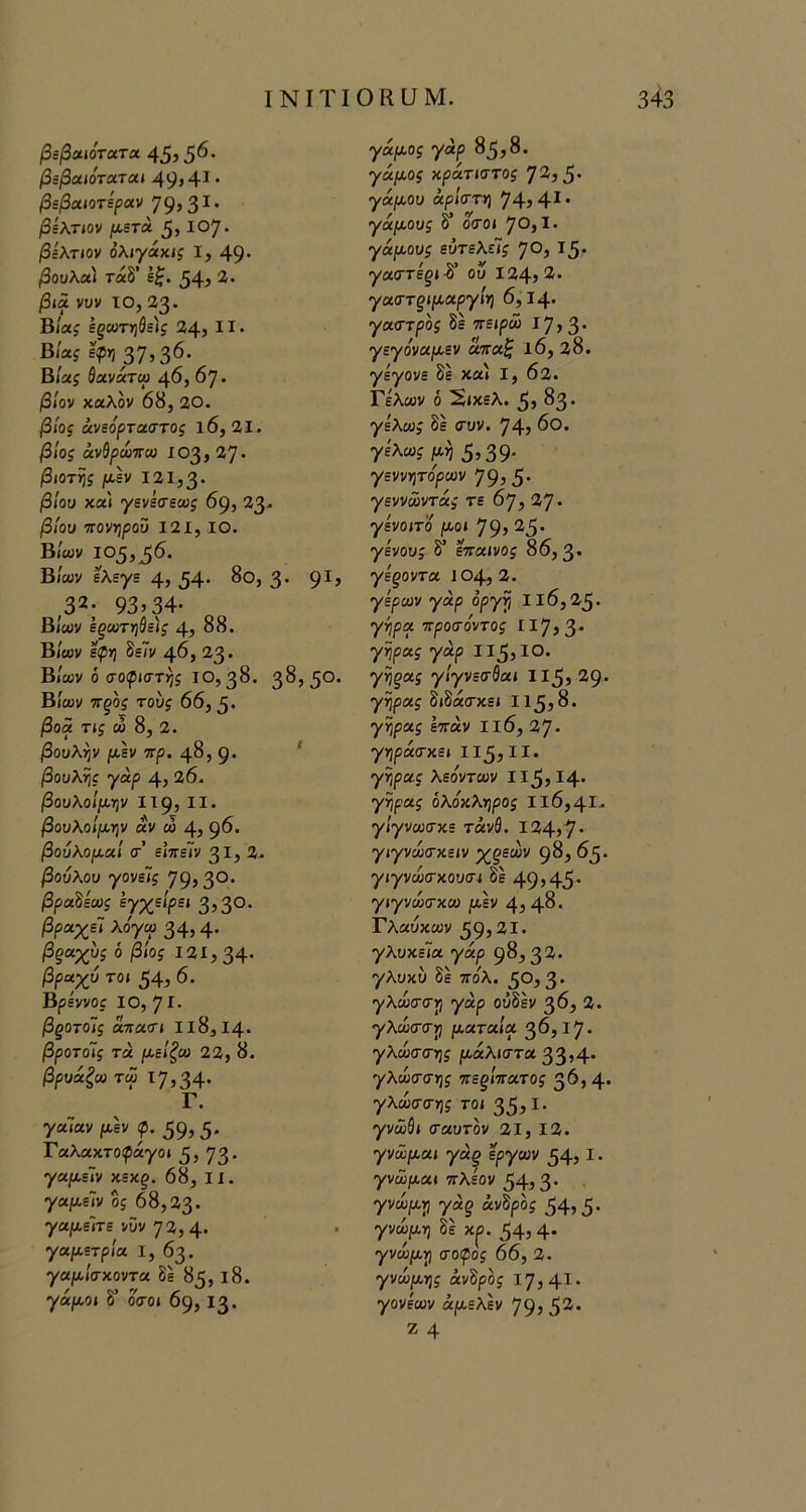 βεβαιότατα 45) 5^' βεβαιόταται 49» 4^ · βεβαιοτίραν 79»3^· βελτιον μ,ίτά 5> 10'^. βίλτίον όλίγάχις I, 49* βουλα) τάδ’ εζ. ^4» '^· βια νυν το, 23· Βίας εξίϋΤϊ}Θί)$ 34» II· Βίας εφηβ^,^ό. Βίας ύανάτω 46, 67· βίον καλόν 68, 20. βίος άνεόρταστος ΐ6, 21. βίος άνθρώττω 103» 27 · βιοτης μεν 131,3* βίου καί γενίσεως 69» 33- βίου πονηρού Ι2Ι, ΙΟ. Β/ων 105,^6. Β/α;ν ελεγε 4» 54· ^®» 3' 9^» ,32; 93»34· Βίων εξωτη&ε)ς 4» 88. Βίων εφη 8ε7ν 46, 23 · Βίων ό σοφιστής 10,38. 38» 5*^· Βίων τΓξος τούς 66, β. βοα τις ώ 8, 2. βουλήν μεν ττρ. 48, 9· * βουλής γάρ 4» 26. βουλοίμην II9» II· βουλοίμην αν ώ 4» 9^· βούλομαι σ’ ε’ιπεΊν 31» 2> ^ούλοϋ γονείς 79» 3°· β^αδεωί Βγχείρει 3» 30. βραχεί λόγα> 34» 4· ^^αχύί ό βίος 121,34· βραχύ τοι 54» 6. Βρεννοί ΙΟ, 7Ι· βξοτοίς απασι II 8,14· βροτοίς τα μείζω 23, 8. βρυάζω τω 17,34· Γ. γαΤαν ^λέν φ. 59» 5* Γαλακτοίράγο» 3» 73· γαμε~ιν χεχξ. 68, II. γαμε~ιν ος 68,33· γ·α|«,είτε νϋν 72, 4· γαμετρία I, 63. γαμίσχοντα δε 85, 18. γάμοι δ’ όσοι 69, 13. γάμος γάρ 85,8. γάμος χράτιστος 72» 5 · γάμου άρίστη 74,4*· γάμους δ’ όσοι 70, Ι· γάμους ευτελείς 70, Ι5· γαστέξΐ^' ού 124,2. γαστξίμαργίη 6,14· γαστρος δε πειρώ 17» 3· γεγόναμεν άπαζ ΐ6, 38. γέγονε δε καί I, 62. Γελων ό 2ίκελ. 5» ^3· γελώ; δε συν. 74» ^Ο. γελώ; μη 5)39- γεννητόρων 79» 5· γεννώντά; τε 67, 37 · γενοιτό μοι 79» 25· γένους δ’ έπαινος 86,3· γεξοντα 104,3. γέρων γάρ όργη II 6,25· γήρα προσόντος ΙΙ7»3· γήρα; γάρ Ιΐ5»ΙΟ. γηξας γίγνεσθαι Ιΐ5» 29· γήρα; διδάσκει 115,8. γήρας επάν Ιΐ6, 27· γηράσχει 113,11· γήρα; λεόντων Ιΐ3,Ι4· γήρα; ολόχληρος Ιΐ6,4Ι·· γίγνωσκε τάν0. Ι34»7· γιγνώσκειν %^εών 98, 63· γιγνώσχουσι δε 49»45· γιγνώσχω μεν 4, 4^· Γλαυκών 39»2Ι· γλυκεΤα γάρ 98,32. γλυκύ δέ ττο^λ. 30,3* γλωσση γάρ ούδέν 3^» 2. γλώσση ματαία 36,17· γλώσσης μάλιστα 33»4* γλώσση; περίπατος 36,4· γλωσσης τοι 35»^· γνώΘι σαυτον 21, 13. γνώμαι γά§ έργων 34» I · γνώμαι πλέον 34, 3 · γνώμη γάξ άνδρό; 34» 5 · γνώμη δέ κ^. 34» 4· γνώμη σοψος 66, 3. γνώμης άνΒρος 17,41· γονέων άμελεν 79» 52· Ζ 4