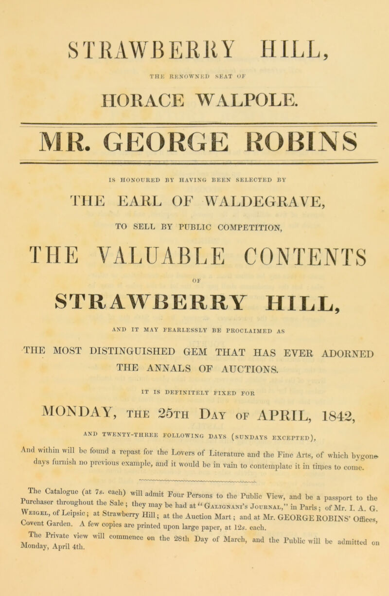 STRAWBERRY HILL, THE RENOWNED SEAT OF HORACE WALPOLE. MR. GEORGE ROBINS IS HONOURED BY HAVING BEEN SELECTED BY TIIE EARL OE WALDEGRAVE, TO SELL BY PUBLIC COMPETITION, THE VALUABLE CONTENTS OF STRAWBERRY HILL, AND IT MAY FEARLESSLY BE PROCLAIMED AS the most distinguished gem that has ever adorned THE ANNALS OF AUCTIONS. IT IS DEFINITELY FIXED FOR MONDAY, THE 25th Day of APRIL, 1842, AND TWENTY-THREE FOLLOWING DAYS (SUNDAYS EXCEPTED), Ami Within will be found a repast for the Lovers of Literature and the Fine Arts, of which bygone, days furnish no previous example, and it would be in vain to contemplate it in times to come. The Catalogue (at 7s. each) will admit Four Persons to the Public View, and be a passport to the Purchaser throughout the Sale; they may be had at “ Galignani’s Journal,” in Paris; of Mr. I. A. G rigel ofLeipsie; at Strawberry Hill; at the Auction Mart; and at Mr. GEORGE ROBINS’ Offices Covent Garden. A few copies are printed upon large paper, at 12s. each. The Private view will commence on the 28th Day of March, and the Public will be admitted o lvlonday, April 4th.