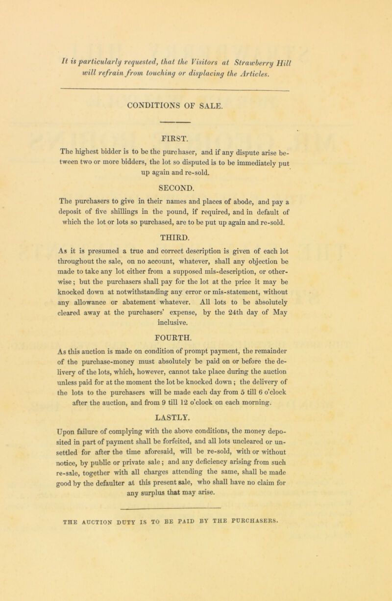 It is particularly requested, that the Visitors at Strawberry Hill will refrain from touching or displacing the Articles. CONDITIONS OF SALE. FIRST. The highest bidder is to be the purchaser, and if any dispute arise be- tween two or more bidders, the lot so disputed is to be immediately put up again and re-sold. SECOND. The purchasers to give in their names and places of abode, and pay a deposit of five shillings in the pound, if required, and in default of which the lot or lots so purchased, are to be put up again and re-sold. THIRD. As it is presumed a true and correct description is given of each lot throughout the sale, on no account, whatever, shall any objection be made to take any lot either from a supposed mis-description, or other- wise ; but the purchasers shall pay for the lot at the price it may be knocked down at notwithstanding any error or mis-statement, without any allowance or abatement whatever. All lots to be absolutely cleared away at the purchasers’ expense, by the 24th day of May inclusive. FOURTH. As this auction is made on condition of prompt payment, the remainder of the purchase-money must absolutely be paid on or before the de- livery of the lots, which, however, cannot take place during the auction unless paid for at the moment the lot be knocked down ; the delivery of the lots to the purchasers will be made each day from 5 till 6 o’clock after the auction, and from 9 till 12 o’clock on each morning. LASTLY. Upon failure of complying with the above conditions, the money depo- sited in part of payment shall be forfeited, and all lots uncleared or un- settled for after the time aforesaid, will be re-sold, with or without notice, by public or private sale ; and any deficiency arising from such re-sale, together with all charges attending the same, shall be made good by the defaulter at this present sale, who shall have no claim for any surplus that may arise. THE AUCTION DUTY IS TO BE PAID BY THE PURCHASERS.