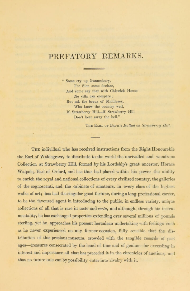 PREFATORY REMARKS. “ Some cry up Gunnesbury, For Sion some declare, And some say that with Chiswick House No villa can compare; But ask the beaux of Middlesex, Who know the country well, If Strawberry Hill—if Strawberry Hill Don’t bear away the hell.” The Earl of Bath’s Ballad on Strawberry Hill. The individual who has received instructions from the Right Honourable the Earl of Waldegrave, to distribute to the world the unrivalled and wondrous Collection at Strawberry Hill, formed by his Lordship’s great ancestor, Horace Walpole, Earl of Orford, and has thus had placed within his power the ability to enrich the royal and national collections of every civilized country, the galleries of the cognoscenti, and the cabinets of amateurs, in every class of the highest walks of art; has had the singular good fortune, during a long professional career, to be the favoured agent in introducing to the public, in endless variety, unique collections of all that is rare in taste and vertu, and although, through his instru- mentality, he has exchanged properties extending over several millions of pounds sterling, yet he approaches his present herculean undertaking with feelings such as he never experienced on any former occasion, fully sensible that the dis- tribution of this precious museum, crowded with the tangible records of past ages—treasures consecrated by the hand of time and of genius—far exceeding in interest and importance all that has preceded it in the chronicles of auctions, and that no future sale can by possibility enter into rivalry with it.