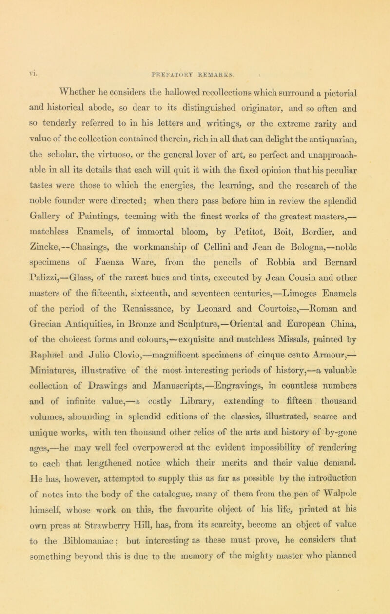 i Whether lie considers the hallowed recollections which surround a pictorial and historical abode, so dear to its distinguished originator, and so often and so tenderly referred to in his letters and writings, or the extreme rarity and value of the collection contained therein, rich in all that can delight the antiquarian, the scholar, the virtuoso, or the general lover of art, so perfect and unapproach- able in all its details that each will quit it with the fixed opinion that his peculiar tastes were those to which the energies, the learning, and the research of the noble founder were directed; when there pass before him in review the splendid Gallery of Paintings, teeming with the finest works of the greatest masters,— matchless Enamels, of immortal bloom, by Petitot, Boit, Bordier, and Zincke,—Chasings, the workmanship of Cellini and Jean de Bologna,—noble specimens of Faenza Ware, from the pencils of Robbia and Bernard Palizzi,—Glass, of the rarest hues and tints, executed by Jean Cousin and other masters of the fifteenth, sixteenth, and seventeen centuries,—Limoges Enamels of the period of the Renaissance, by Leonard and Courtoise,—Roman and Grecian Antiquities, in Bronze and Sculpture,—Oriental and European China, of the choicest forms and colours,—exquisite and matchless Missals, painted by Raphael and Julio Clovio,—magnificent specimens of cinque cento Armour,— Miniatures, illustrative of the most interesting periods of history,—a valuable collection of Drawings and Manuscripts,—Engravings, in countless numbers and of infinite value,—a costly Library, extending to fifteen thousand volumes, abounding in splendid editions of the classics, illustrated, scarce and unique works, with ten thousand other relics of the arts and history of by-gone ages,—he may well feel overpowered at the evident impossibility of rendering to each that lengthened notice which their merits and their value demand. He has, however, attempted to supply this as far as possible by the introduction of notes into the body of the catalogue, many of them from the pen of Walpole himself, whose work on this, the favourite object of his life, printed at his own press at Strawberry Hill, has, from its scarcity, become an object of value to the Biblomaniac; but interesting as these must prove, he considers that something beyond this is due to the memory of the mighty master who planned
