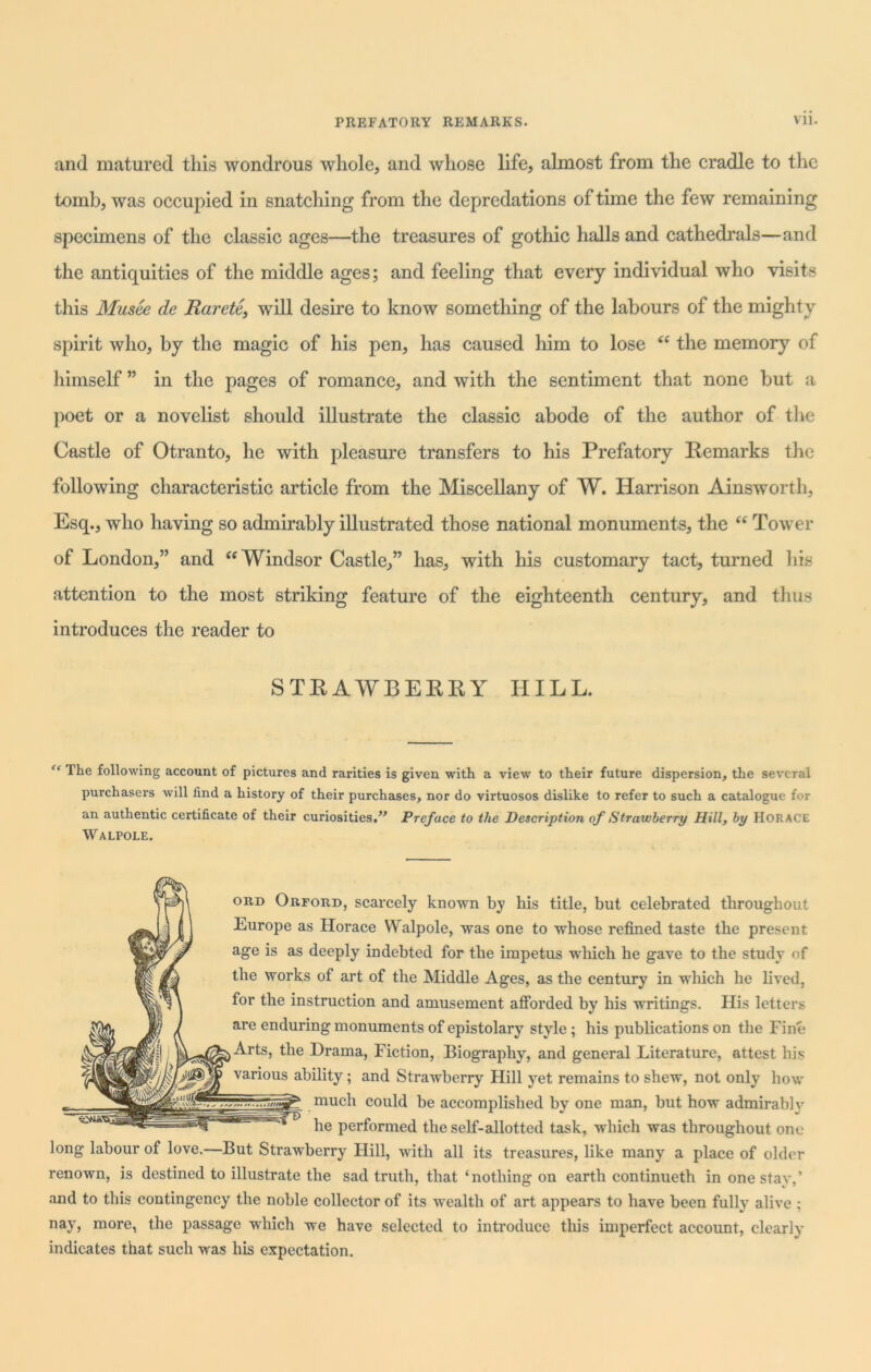 and matured this wondrous whole, and whose life, almost from the cradle to the tomb, was occupied in snatching from the depredations of time the few remaining specimens of the classic ages—the treasures of gothic halls and cathedrals—and the antiquities of the middle ages; and feeling that every individual who visits this Musee de Raretc, will desire to know something of the labours of the mighty spirit who, by the magic of his pen, has caused him to lose “ the memory of himself ” in the pages of romance, and with the sentiment that none but a poet or a novelist should illustrate the classic abode of the author of the Castle of Otranto, he with pleasure transfers to his Prefatory Remarks the following characteristic article from the Miscellany of W. Harrison Ainsworth, Esq., who having so admirably illustrated those national monuments, the “ Tower of London,” and “Windsor Castle,” has, with his customary tact, turned his attention to the most striking feature of the eighteenth century, and thus introduces the reader to STRAWBERRY HILL. The following account of pictures and rarities is given with a view to their future dispersion, the several purchasers will find a history of their purchases, nor do virtuosos dislike to refer to such a catalogue for an authentic certificate of their curiosities.” Preface to the Description of Strawberry Hill, by HORACE Walpole. ord Orford, scarcely known by his title, but celebrated throughout Europe as Horace Walpole, was one to whose refined taste the present age is as deeply indebted for the impetus which he gave to the study of the works of art of the Middle Ages, as the century in which he lived, for the instruction and amusement afforded by his writings. His letters are enduring monuments of epistolary style ; his publications on the Fine Arts, the Drama, Fiction, Biography, and general Literature, attest bis various ability; and Strawberry Hill yet remains to shew, not only how muc^ could be accomplished by one man, but how admirable he performed the self-allotted task, which was throughout one long labour of love.—But Strawberry Hill, with all its treasures, like many a place of older IfM renown, is destined to illustrate the sad truth, that ‘nothing on earth continueth in one stay,’ and to this contingency the noble collector of its wealth of art appears to have been fully alive ; nay, more, the passage which we have selected to introduce this imperfect account, clearly indicates that such was his expectation.