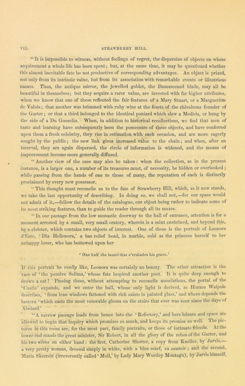 “ It is impossible to witness, without feelings of regret, the dispersion of objects on whose acquirement a whole life has been spent; but, at the same time, it may be questioned whether this almost inevitable fate be not productive of corresponding advantages. An object is prized, not only from its intrinsic value, but from its association with remarkable events or illustrious names. Thus, the antique mirror, the jewelled goblet, the Damascened blade, may all be beautiful in themselves; but they acquire a rarer value, are invested with far higher attributes, when we know that one of these reflected the fair features of a Mary Stuart, or a Margueritte de Valois; that another was brimmed with ruby wine at the feasts of the chivalrous founder of the Garter; or that a third belonged to the identical poniard which slew a Medicis, or hung by the side of a Du Guesclin. When, in addition to historical recollections, we find that men of taste and learning have subsequently been the possessors of these objects, and have conferred upon them a fresh celebrity, they rise in estimation with each occasion, and are more eagerly sought by the public; the new link gives increased value to the chain; and when, after an interval, they are again dispersed, the circle of information is widened, and the means of improvement become more generally diffused. “Another view of the case may also be taken: when the collection, as in the present instance, is a larger one, a number of its treasures must, of necessity, be hidden or overlooked ; while passing from the hands of one to those of many, the reputation of each is distinctly proclaimed by every new possessor. “ This thought must reconcile us to the fate of Strawberry Hill, which, as it now stands, we take the last opportunity of describing. In doing so, we shall not,—for our space would not admit of it,—follow the details of the catalogue, our object being rather to indicate some of its most striking features, than to guide the reader through all its mazes. “ In our passage from the low monastic doorway to the hall of entrance, attention is for a moment arrested by a small, very small oratory, wherein is a saint enshrined, and beyond this, by a cloister, which contains two objects of interest. One of these is the portrait of Leonora d'Este, ‘ Dia Helionora,’ a bas relief head, in marble, cold as the princess herself to her unhappy lover, who has bestowed upon her ‘ One half the laurel that o’ershades his grave.’ If this portrait be really like, Leonora was certainly no beauty. The other attraction is the vase of ‘the pensive Selima,’whose fate inspired another poet. It is quite deep enough to drown a cat! Passing these, without attempting to reconcile associations, the portal of the ‘Castle’ expands, and we enter the hall, whose only light is derived, as Horace Walpole describes, ‘ from lean windows fattened with rich saints in painted glass,’ and where depends the lantern ‘which casts the most venerable gloom on the stairs that ever was seen since the days ol Abelai-d.’ “A narrow passage leads from hence into the ‘ Refectory,’ and here leisure and space are allowed to begin that inquiry which promises so much, and keeps its promise so well. The pic- tures in this room are, for the most part, family portraits, or those of intimate friends. At the lower end stands the great minister, Sir Robert, in all the glory of the robes of the Garter, and his two wives on either hand : the first, Catherine Shorter, a copy from Kneller, by Jarvis, a very pretty woman, dressed simply in white, with a blue scarf, eti sautoir; and the second, Maria Skerrett (irreverently called ‘ Moll,’ by Lady Mary AVortley Montagu), by Jarvis himself,