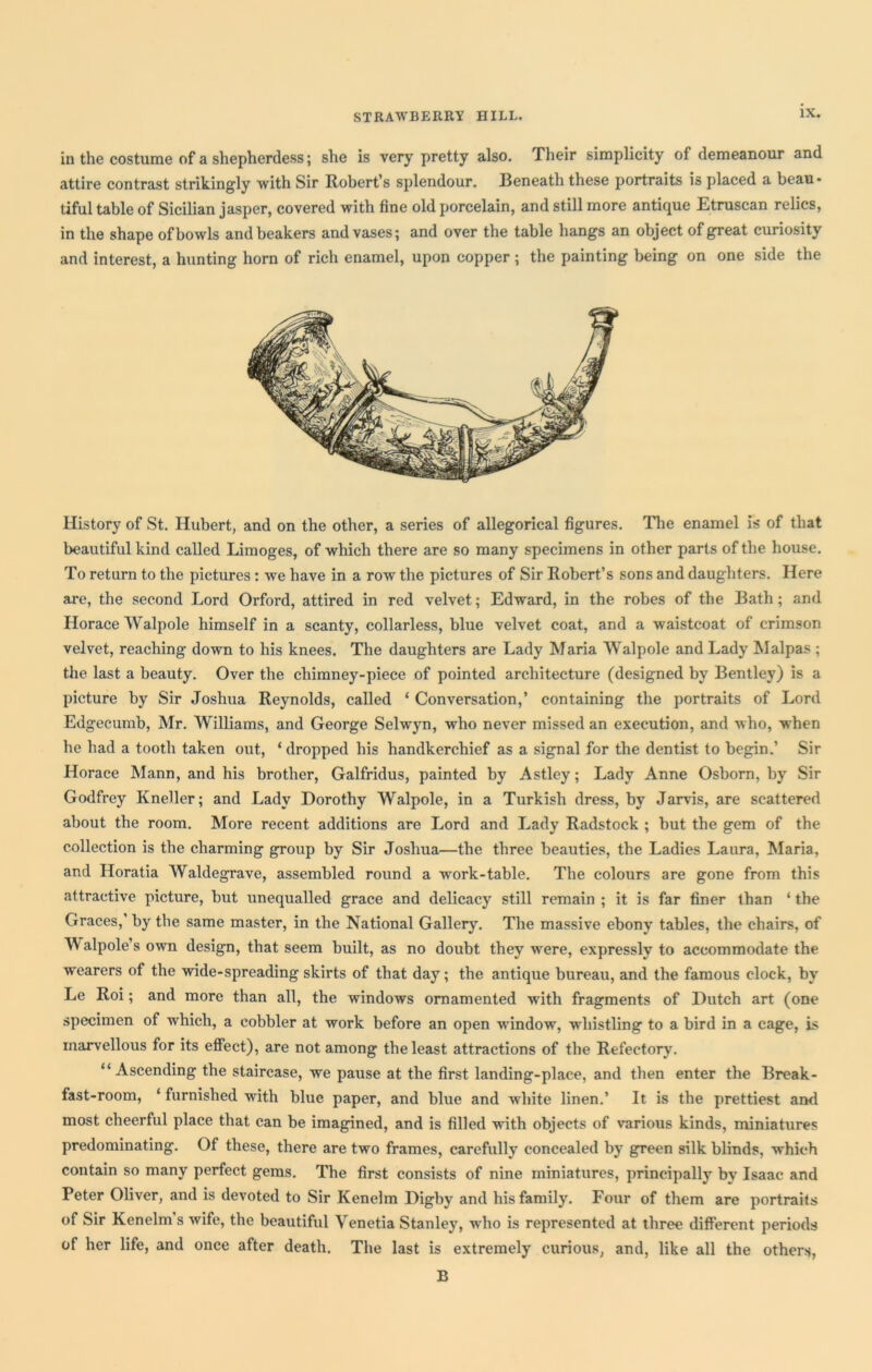 in the costume of a shepherdess; she is very pretty also. Their simplicity of demeanour and attire contrast strikingly with Sir Robert’s splendour. Beneath these portraits is placed a beau* tiful table of Sicilian jasper, covered with fine old porcelain, and still more antique Etruscan relics, in the shape of bowls and beakers and vases; and over the table hangs an object of great curiosity and interest, a hunting horn of rich enamel, upon copper ; the painting being on one side the History of St. Hubert, and on the other, a series of allegorical figures. The enamel is of that beautiful kind called Limoges, of which there are so many specimens in other parts of the house. To return to the pictures: we have in a row the pictures of Sir Robert’s sons and daughters. Here are, the second Lord Orford, attired in red velvet; Edward, in the robes of the Bath; and Horace Walpole himself in a scanty, collarless, blue velvet coat, and a waistcoat of crimson velvet, reaching down to his knees. The daughters are Lady Maria Walpole and Lady Malpas ; the last a beauty. Over the chimney-piece of pointed architecture (designed by Bentley) is a picture by Sir Joshua Reynolds, called ‘ Conversation,’ containing the portraits of Lord Edgecumb, Mr. Williams, and George Selwyn, who never missed an execution, and who, when he had a tooth taken out, ‘ dropped his handkerchief as a signal for the dentist to begin.’ Sir Horace Mann, and his brother, Galfridus, painted by Astley; Lady Anne Osborn, by Sir Godfrey Kneller; and Lady Dorothy Walpole, in a Turkish dress, by Jarvis, are scattered about the room. More recent additions are Lord and Lady Radstock ; but the gem of the collection is the charming group by Sir Joshua—the three beauties, the Ladies Laura, Maria, and Horatia Waldegrave, assembled round a work-table. The colours are gone from this attractive picture, but unequalled grace and delicacy still remain ; it is far finer than ‘ the Graces,’ by the same master, in the National Gallery. The massive ebony tables, the chairs, of \\ alpole’s own design, that seem built, as no doubt they were, expressly to accommodate the wearers of the wide-spreading skirts of that day; the antique bureau, and the famous clock, by Le Roi; and more than all, the windows ornamented with fragments of Dutch art (one specimen of which, a cobbler at work before an open wrindow, whistling to a bird in a cage, is marvellous for its effect), are not among the least attractions of the Refectory. “Ascending the staircase, we pause at the first landing-place, and then enter the Break- fast-room, ‘ furnished with blue paper, and blue and white linen.’ It is the prettiest and most cheerful place that can be imagined, and is filled with objects of various kinds, miniatures predominating. Of these, there are two frames, carefully concealed by green silk blinds, wrhieh contain so many perfect gems. The first consists of nine miniatures, principally by Isaac and Peter Oliver, and is devoted to Sir Kenelm Digby and his family. Four of them are portraits of Sir Kenelm’s wife, the beautiful Venetia Stanley, who is represented at three different periods of her life, and once after death. The last is extremely curious, and, like all the others, B