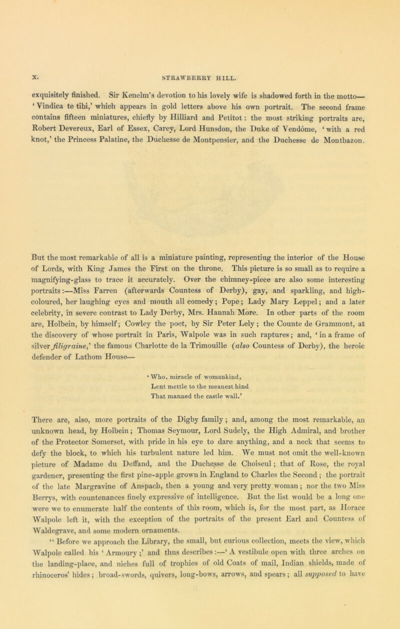 exquisitely finished. Sir Kenelm’s devotion to his lovely wife is shadowed forth in the motto— ‘ Vindica te tibi,’ which appears in gold letters above his own portrait. The second frame contains fifteen miniatures, chiefly by Hilliard and Petitot: the most striking portraits are, Robert Devereux, Earl of Essex, Carey, Lord Hunsdon, the Duke of Vendome, ‘with a red knot,’ the Princess Palatine, the Duchesse de Montpensier, and the Duchesse de Montbazon. But the most remarkable of all is a miniature painting, representing the interior of the House of Lords, with King James the First on the throne. This picture is so small as to require a magnifying-glass to trace it accurately. Over the chimney-piece are also some interesting portraits:—Miss Farren (afterwards Countess of Derby), gay, and sparkling, and high- coloured, her laughing eyes and mouth all comedy; Pope; Lady Mary Leppel; and a later celebrity, in severe contrast to Lady Derby, Mrs. Hannah More. In other parts of the room are, Holbein, by himself; Cowley the poet, by Sir Peter Lely ; the Counte de Grammont, at the discovery of whose portrait in Paris, Walpole was in such raptures; and, ‘ in a frame of silver Jiligraine,' the famous Charlotte de la Trimouille (also Countess of Derby), the heroic defender of Lathom House— * Who, miracle of womankind. Lent mettle to the meanest hind That manned the castle wall/ There are, also, more portraits of the Digby family ; and, among the most remarkable, an unknown head, by Holbein; Thomas Seymour, Lord Sudely, the High Admiral, and brother of the Protector Somerset, with pride in his eye to dare anything, and a neck that seems to defy the block, to which his turbulent nature led him. We must not omit the well-known picture of Madame du Deffand, and the Duchesse de Choiseul; that of Rose, the royal gardener, presenting the first pine-apple grown in England to Charles the Second ; the portrait of the late Margravine of Anspacli, then a young and very pretty woman; nor the two Miss Berrys, with countenances finely expressive of intelligence. But the list would be a long one Avere we to enumerate half the contents of this room, which is, for the most part, as Horace Walpole left it, with the exception of the portraits of the present Earl and Countess of Waldegrave, and some modern ornaments. “ Before we approach the Library, the small, but curious collection, meets the \rieAv, which Walpole called his ‘ Armoury and thus describes :—‘ A vestibule open with three arches on the landing-place, and niches full of trophies of old Coats of mail, Indian shields, made of rhinoceros’ hides; broad-swords, quivers, long-bows, arroAVS, and spears; all supposed to have