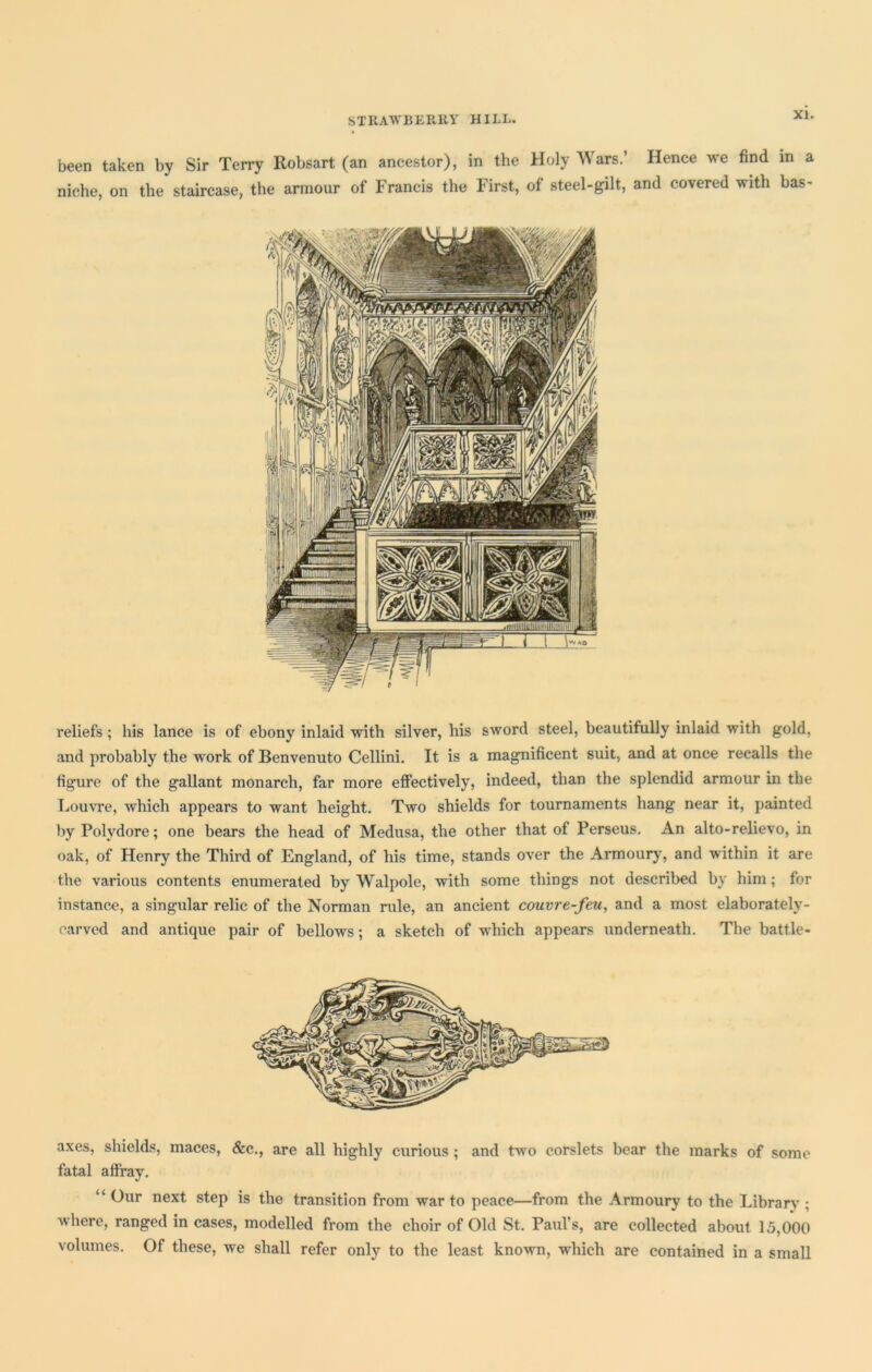 been taken by Sir Terry Robsart (an ancestor), in the Holy Wars.’ Hence we find in a niche, on the staircase, the armour of Francis the First, of steel-gilt, and covered with bas- reliefs ; his lance is of ebony inlaid with silver, his sword steel, beautifully inlaid with gold, and probably the work of Benvenuto Cellini. It is a magnificent suit, and at once recalls the figure of the gallant monarch, far more effectively, indeed, than the splendid armour in the Louvre, which appears to want height. Two shields for tournaments hang near it, painted by Polydore; one bears the head of Medusa, the other that of Perseus. An alto-relievo, in oak, of Henry the Third of England, of his time, stands over the Armoury, and within it are the various contents enumerated by Walpole, with some things not described by him ; for instance, a singular relic of the Norman rule, an ancient couvre-feu, and a most elaborately- carved and antique pair of bellows; a sketch of which appears underneath. The battle- axes, shields, maces, &c., are all highly curious; and two corslets bear the marks of some fatal affray. “ Our next step is the transition from war to peace—from the Armoury to the Library ; where, ranged in cases, modelled from the choir of Old St. Paul's, are collected about 15,000 volumes. Of these, we shall refer only to the least known, which are contained in a small