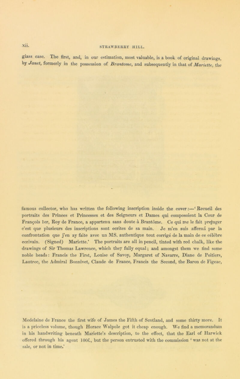 glass case. The first, and, in our estimation, most valuable, is a book of original drawings, by Janet, formerly in the possession of Brantome, and subsequently in that of Mariette, the famous collector, who has written the following inscription inside the cover:—‘ Recueil des portraits des Princes et Princesses et des Seigneurs et Dames qui composoient la Cour de Francois ler, Roy de France, a appartenu sans doute a Brantome. Ce qui me le fait prejuger c’est que plusieurs des inscriptions sont ecrites de sa main. Je m’en suis affermi par la confrontation que j’en ay faite avec un MS. authentique tout corrige de la main de ce celebre ecrivain. (Signed) Mariette.’ The portraits are all in pencil, tinted with red chalk, like the drawings of Sir Thomas Lawrence, which they fully equal; and amongst them we rind some noble heads: Francis the First, Louise of Savoy, Margaret of Navarre, Diane de Poitiers, Lautrec, the Admiral Bonnivet, Claude de France, Francis the Second, the Baron de Figeac, Medelaine de France the first wife of James the Fifth of Scotland, and some thirty more. It is a priceless volume, though Horace Walpole got it cheap enough. We find a memorandum in his handwriting beneath Mariette’s description, to the effect, that the Earl of Harwich offered through his agent 100^, but the person entrusted with the commission ‘was not at the sale, or not in time.’