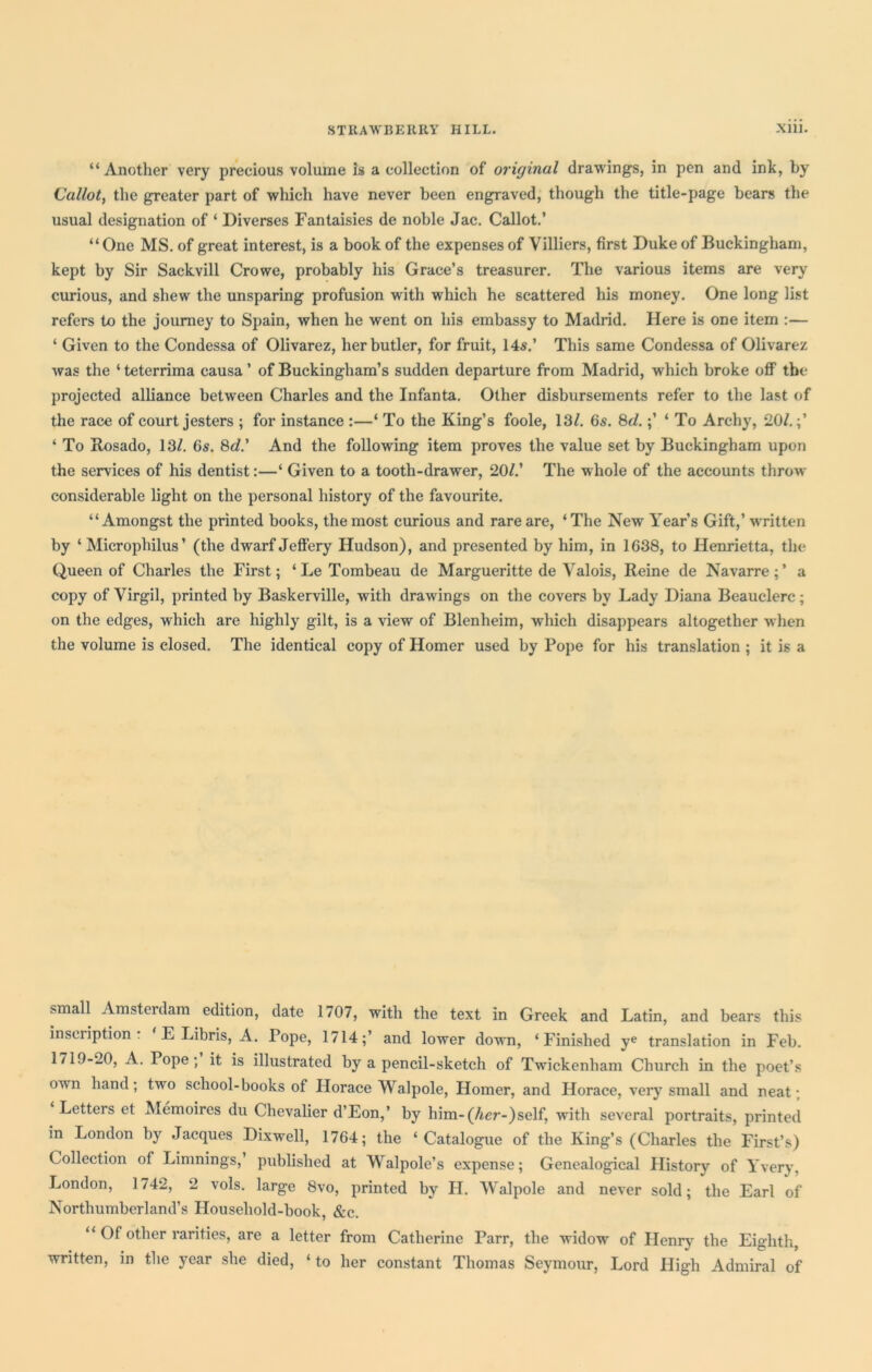 “Another very precious volume Is a collection of original drawings, in pen and ink, by Callot, the greater part of which have never been engraved, though the title-page bears the usual designation of ‘ Diverses Fantaisies de noble Jac. Callot.’ “One MS. of great interest, is a book of the expenses of Villiers, first Duke of Buckingham, kept by Sir Sackvill Crowe, probably his Grace’s treasurer. The various items are very curious, and shew the unsparing profusion with which he scattered his money. One long list refers to the journey to Spain, when he went on his embassy to Madrid. Here is one item :— ‘ Given to the Condessa of Olivarez, her butler, for fruit, 14s.’ This same Condessa of Olivarez was the ‘ teterrima causa ’ of Buckingham’s sudden departure from Madrid, which broke off tbe projected alliance between Charles and the Infanta. Other disbursements refer to the last of the race of court jesters ; for instance :—‘ To the King’s foole, 13/. 6s. 8d.;’ ‘ To Archy, 20/.;’ ‘ To Rosado, 13/. 6s. 8d.' And the following item proves the value set by Buckingham upon the services of his dentist:—‘ Given to a tooth-drawer, 20/.’ The whole of the accounts throw considerable light on the personal history of the favourite. “Amongst the printed books, the most curious and rare are, ‘ The New Year’s Gift,’ written by ‘ Microphilus’ (the dwarf Jeffery Hudson), and presented by him, in 1638, to Henrietta, the Queen of Charles the First; * Le Tombeau de Margueritte de Valois, Reine de Navarre ; ’ a copy of Virgil, printed by Baskerville, with drawings on the covers by Lady Diana Beauclerc; on the edges, which are highly gilt, is a view of Blenheim, which disappears altogether when the volume is closed. The identical copy of Homer used by Pope for his translation ; it is a small Amsterdam edition, date 1707, with the text in Greek and Latin, and bears this inscription - ‘ E Libris, A. Pope, 1714;’ and lower down, ‘Finished ye translation in Feb. 1719-20, A. Pope; it is illustrated by a pencil-sketch of Twickenham Church in the poet’s own hand; two school-books of Horace Walpole, Homer, and Horace, very small and neat • Letters et Memoires du Chevalier d’Eon,’ by him- (her-)self, with several portraits, printed in London by Jacques Dixwell, 1764; the ‘Catalogue of the King’s (Charles the First’s) Collection of Limnings, published at Walpole’s expense; Genealogical History of Yvery, London, 174^, 2 vols. large 8vo, printed by H. Walpole and never sold; the Earl of Northumberland’s Household-book, &c. “ Of other rarities, are a letter from Catherine Parr, the widow of Henry the Eighth, written, in the year she died, ‘ to her constant Thomas Seymour, Lord High Admiral of