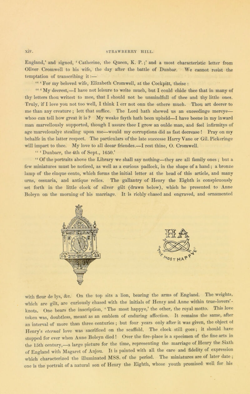 England,’ and signed, ‘ Catherine, the Queen, K. P.and a most characteristic letter from Oliver Cromwell to his wife, the day after the battle of Dunbar. We cannot resist the temptation of transcribing it:— “ ‘ For my beloved wife, Elizabeth Cromwell, at the Cockpitt, theise : “ ‘ My deerest,—I have not leisure to write much, but I could chide thee that in many of thy letters thou writest to mee, that I should not be unmindfull of thee and thy little ones. Truly, if I love you not too well, I think I err not onn the othere much. Thou art deerer to me than any creature ; lett that suffice. The Lord hath shewed us an exceedinge mercye— whoo can tell how great it is ? My weake fayth hath been upheld—I have beene in my inward man marvellously supported, though I assure thee I grow an oulde man, and feel infirmitys of age marvelouslye stealing upon me—would my corruptions did as fast decrease ! Pray on my behalfe in the latter respect. The particulars of the late successe Harry Vane or Gil. Pickeringe will impart to thee. My love to all deear friendes.—I rest thine, O. Cromwell. “ ‘ Dunbarr, the 4th of Sept., 1650.’ “ Of the portraits above the Library we shall say nothing—they are all family ones ; but a few miniatures must be noticed, as well as a curious padlock, in the shape of a hand; a bronze lamp of the cinque cento, which forms the initial letter at the head of this article, and many urns, ossuaria, and antique relics. The gallantry of Henry the Eighth is conspicuously set forth in the little clock of silver gilt (drawn below), which he presented to Anne Boleyn on the morning of his marriage. It is richly chased and engraved, and ornamented with fleur de lys, &c. On the top sits a lion, bearing the arms of England. The weights, which are gilt, are curiously chased with the initials of Henry and Anne within true-lovers’- knots. One bears the inscription, ‘ The most happye,’ the other, the royal motto. This love token was, doubtless, meant as an emblem of enduring affection. It remains the same, after an interval of more than three centuries ; but four years only after it was given, the object of Henry’s eternal love was sacrificed on the scaffold. The clock still goes; it should have stopped for ever when Anne Boleyn died ! Over the fire-place is a specimen of the fine arts in the 15th century,—a large picture for the time, representing the marriage of Henry the Sixth of England with Magaret of Anjou. It is painted with all the care and fidelity of expression which characterized the illuminated MSS. of the period. The miniatures are of later date ; one is the portrait of a natural son of Henry the Eighth, whose youth promised well for his