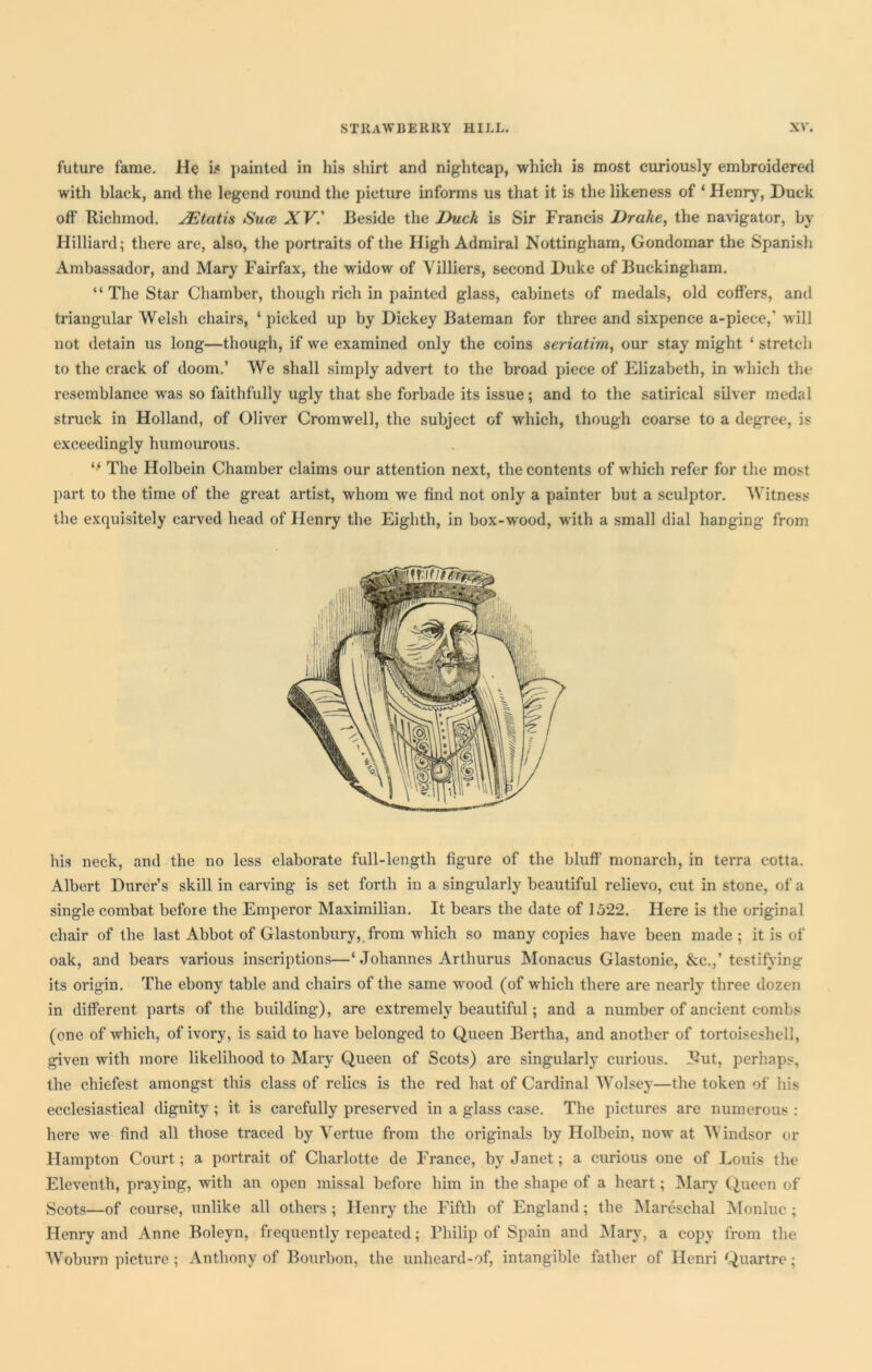 future fame. He is painted in his shirt and nightcap, which is most curiously embroidered with black, and the legend round the picture informs us that it is the likeness of ‘ Henry, Duck off Riclnnod. JEtatis Suce XV.' Beside the Duck is Sir Francis Drake, the navigator, by Hilliard; there are, also, the portraits of the High Admiral Nottingham, Gondomar the Spanish Ambassador, and Mary Fairfax, the widow of Yilliers, second Duke of Buckingham. “ The Star Chamber, though rich in painted glass, cabinets of medals, old coffers, and triangular Welsh chairs, ‘picked up by Dickey Bateman for three and sixpence a-piece,‘ will not detain us long—though, if we examined only the coins seriatim, our stay might ‘ stretch to the crack of doom.’ We shall simply advert to the broad piece of Elizabeth, in which the resemblance was so faithfully ugly that she forbade its issue; and to the satirical silver medal struck in Holland, of Oliver Cromwell, the subject of which, though coarse to a degree, is exceedingly humourous. “ The Holbein Chamber claims our attention next, the contents of which refer for the most part to the time of the great artist, whom we find not only a painter but a sculptor. Witness the exquisitely carved head of Henry the Eighth, in box-wood, with a small dial hanging from his neck, and the no less elaborate full-length figure of the bluff' monarch, in terra cotta. Albert Durer’s skill in carving is set forth in a singularly beautiful relievo, cut in stone, of a single combat before the Emperor Maximilian. It bears the date of 1522. Here is the original chair of the last Abbot of Glastonbury, from which so many copies have been made ; it is of oak, and bears various inscriptions—‘ Johannes Arthurus Monacus Glastonie, &c.,’testifying its origin. The ebony table and chairs of the same wood (of which there are nearly three dozen in different parts of the building), are extremely beautiful; and a number of ancient combs (one of which, of ivory, is said to have belonged to Queen Bertha, and another of tortoiseshell, given with more likelihood to Mary Queen of Scots) are singularly curious. Rut, perhaps, the chiefest amongst this class of relics is the red hat of Cardinal Wolsey—the token of his ecclesiastical dignity ; it is carefully preserved in a glass case. The pictures are numerous : here we find all those traced by Yertue from the originals by Holbein, now at Windsor or Hampton Court; a portrait of Charlotte de France, by Janet; a curious one of Louis the Eleventh, praying, with an open missal before him in the shape of a heart; Mary Queen of Scots—of course, unlike all others ; Henry the Fifth of England; the Mareschal Monluc ; Henry and Anne Boleyn, frequently repeated; Philip of Spain and Mary, a copy from the Woburn picture ; Anthony of Bourbon, the unheard-of, intangible father of Henri Quartre;