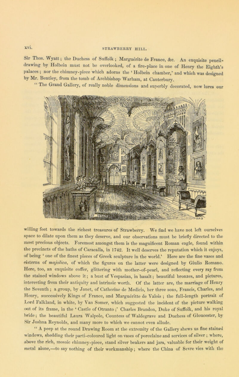 Sir Thos. Wyatt; the Duchess of Suffolk ; Marguerite de France, &c. An exquisite pencil- drawing by Holbein must not be overlooked, of a fire-place in one of Henry the Eighth’s palaces ; nor the chimney-piece which adorns the ‘ Holbein chamber,’ and which was designed by Mr. Bentley, from the tomb of Archbishop Warham, at Canterbury. The Grand Gallery, of really noble dimensions and superbly decorated, now lures our willing feet towards the richest treasures of Strawberry. We find we have not left ourselves space to dilate upon them as they deserve, and our observations must be briefly directed to the most precious objects. Foremost amongst them is the magnificent Roman eagle, found within the precincts of the baths of Caracalla, in 1742. It well deserves the reputation which it enjoys, of being ‘ one of the finest pieces of Greek sculpture in the world.’ Here are the fine vases and cisterns of majolica, of which the figures on the latter were designed by Giulio Romano. Here, too, an exquisite coffer, glittering with mother-of-pearl, and reflecting every ray from the stained windows above it; a bust of Vespasian, in basalt; beautiful bronzes, and pictures, interesting from their antiquity and intrinsic worth. Of the latter are, the marriage of Henry the Seventh ; a group, by Janet, of Catherine de Medicis, her three sons, Francis, Charles, and Henry, successively Kings of France, and Margueritte de Valois ; the full-length portrait of Lord Falkland, in white, by Van Somer, which suggested the incident of the picture walking out of its frame, in the ‘ Castle of Otranto ;’ Charles Brandon, Duke of Suffolk, and his royal bride; the beautiful Laura Walpole, Countess of Waldegrave and Duchess of Gloucester, by Sir Joshua Reynolds, and many more to which we cannot even allude. “ A peep at the round Drawing Room at the extremity of the Gallery shews us fine stained windows, shedding their parti-coloured light on vases of porcelaine and services of silver ; where, above the rich, mosaic chimney-piece, stand silver beakers and jars, valuable for their weight of metal alone,—to say nothing of their workmanship; where the China of Sevre vies with the