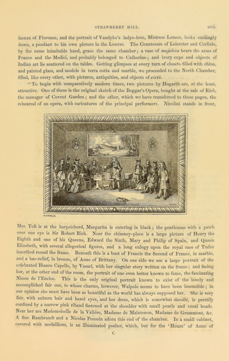 faenza of Florence, and the portrait of Vandyke’s ladye-love, Mistress Lemon, looks smilingly down, a pendant to his own picture in the Louvre. The Countesses of Leicester and Carlisle, by the same inimitable hand, grace the same chamber; a vase of majolica bears the arms of France and the Medici, and probably belonged to Catherine; and ivory cups and objects of Indian art lie scattered on the tables. Getting glimpses at every turn of closets filled with china, and painted glass, and models in terra cotta and marble, we proceeded to the North Chamber, filled, like every other, with pictures, antiquities, and objects of virtH. “To begin with comparatively modern times, two pictures by Hogarth are, at the least, attractive. One of these is the original sketch of the Beggar’s Opera, bought at the sale of Rich, the manager of Covent Garden ; and the other, which we have transferred to these pages, the rehearsal of an opera, with caricatures of the principal performers. Nicolini stands in front, fcUVNOEMS- Mrs. Toft is at the harpsichord, Margarita is entering in black; the gentleman with a patch over one eye is Sir Robert Rich. Near the chimney-piece is a large picture of Henry the Eighth and one of his Queens, Edward the Sixth, Mary and Philip of Spain, and Queen Elizabeth, with several allegorical figures, and a long eulogy upon the royal race of Tudor inscribed round the frame. Beneath this is a bust of Francis the Second of France, in marble, and a bas-relief, in bronze, of Anne of Brittany. On one side we see a large portrait of the celebrated Bianco Capello, by Vasari, with her singular story written on the frame ; and facing hei, at the other end of the room, the portrait of one even better known to fame, the fascinating Ninon de 1 Lnclos. This is the only original portrait known to exist of the lovely and accomplished fair one, to whose charms, however, Walpole seems to have been insensible ; in oiu opinion she must have been as beautiful as the world has always supposed her. She is very fair, with auburn hair and hazel eyes, and her dress, which is somewhat decolte, is prettily confined by a narrow pink riband fastened at the shoulder with small pearls and coral beads. Near her are Mademoiselle de la Valiere, Madame de Maintenon, Madame de Grammont, &c. A fine Rambrandt and a Nicolas Poussin adorn this end of the chamber. In a small cabinet, covered with medallions, is an illuminated psalter, which, but for the ‘Hours’ of Anne of C