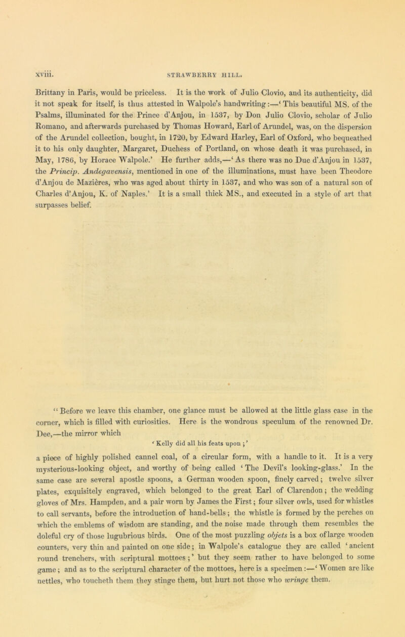 Brittany in Paris, would be priceless. It is the work of Julio Clovio, and its authenticity, did it not speak for itself, is thus attested in Walpole’s handwriting:—‘ This beautiful MS. of the Psalms, illuminated for the Prince d’Anjou, in 1537, by Don Julio Clovio, scholar of Julio Romano, and afterwards purchased by Thomas Howard, Earl of Arundel, was, on the dispersion of the Arundel collection, bought, in 1720, by Edward Harley, Earl of Oxford, who bequeathed it to his only daughter, Margaret, Duchess of Portland, on whose death it was purchased, in May, 1786, by Horace Walpole.’ He further adds,—‘As there was no Due d’Anjou in 1537, the Princip. Andegavensis, mentioned in one of the illuminations, must have been Theodore d’Anjou de Mazieres, who was aged about thirty in 1537, and who was son of a natural son of Charles d’Anjou, K. of Naples.’ It is a small thick MS., and executed in a style of art that surpasses belief. “ Before we leave this chamber, one glance must be allowed at the little glass case in the corner, which is filled with curiosities. Here is the wondrous speculum of the renowned Dr. Dee,—the mirror which * Kelly did all his feats upon ; * a piece of highly polished cannel coal, of a circular form, with a handle to it. It is a very mysterious-looking object, and worthy of being called ‘ The Devil’s looking-glass.’ In the same case are several apostle spoons, a German wooden spoon, finely carved; twelve silver plates, exquisitely engraved, which belonged to the great Earl of Clarendon; the wedding gloves of Mrs. Hampden, and a pair worn by James the First; four silver owls, used for whistles to call servants, before the introduction of hand-bells; the whistle is formed by the perches on which the emblems of wisdom are standing, and the noise made through them resembles the doleful cry of those lugubrious birds. One of the most puzzling objets is a box of large wooden counters, very thin and painted on one side; in Walpole’s catalogue they are called ‘ancient, round trenchers, with scriptural mottoes ; ’ but they seem rather to have belonged to some game; and as to the scriptural character of the mottoes, here is a specimen :—‘ Women are like nettles, who toucheth them they stinge them, but hurt not those who wringe them.