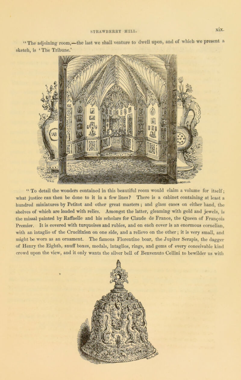 “ The adjoining room,—the last we shall venture to dwell upon, and of which we present a sketch, is ‘ The Tribune.’ “ To detail the wonders contained in this beautiful room would claim a volume for itself; what justice can then be done to it in a few lines? There is a cabinet containing at least a hundred miniatures by Petitot and other great masters ; and glass cases on either hand, the shelves of wrhich are loaded with relics. Amongst the latter, gleaming with gold and jewels, is the missal painted by Raffaelle and his scholars for Claude de France, the Queen of Fran^-ois Premier. It is covered with turquoises and rubies, and on each cover is an enormous cornelian, with an intaglio of the Crucifixion on one side, and a relievo on the other; it is very small, and might be worn as an ornament. The famous Florentine boar, the Jupiter Serapis, the dagger of Henry the Eighth, snuff boxes, medals, intaglios, rings, and gems of every conceivable kind crowrd upon the viewr, and it only wants the silver bell of Benvenuto Cellini to bewilder us wdtli