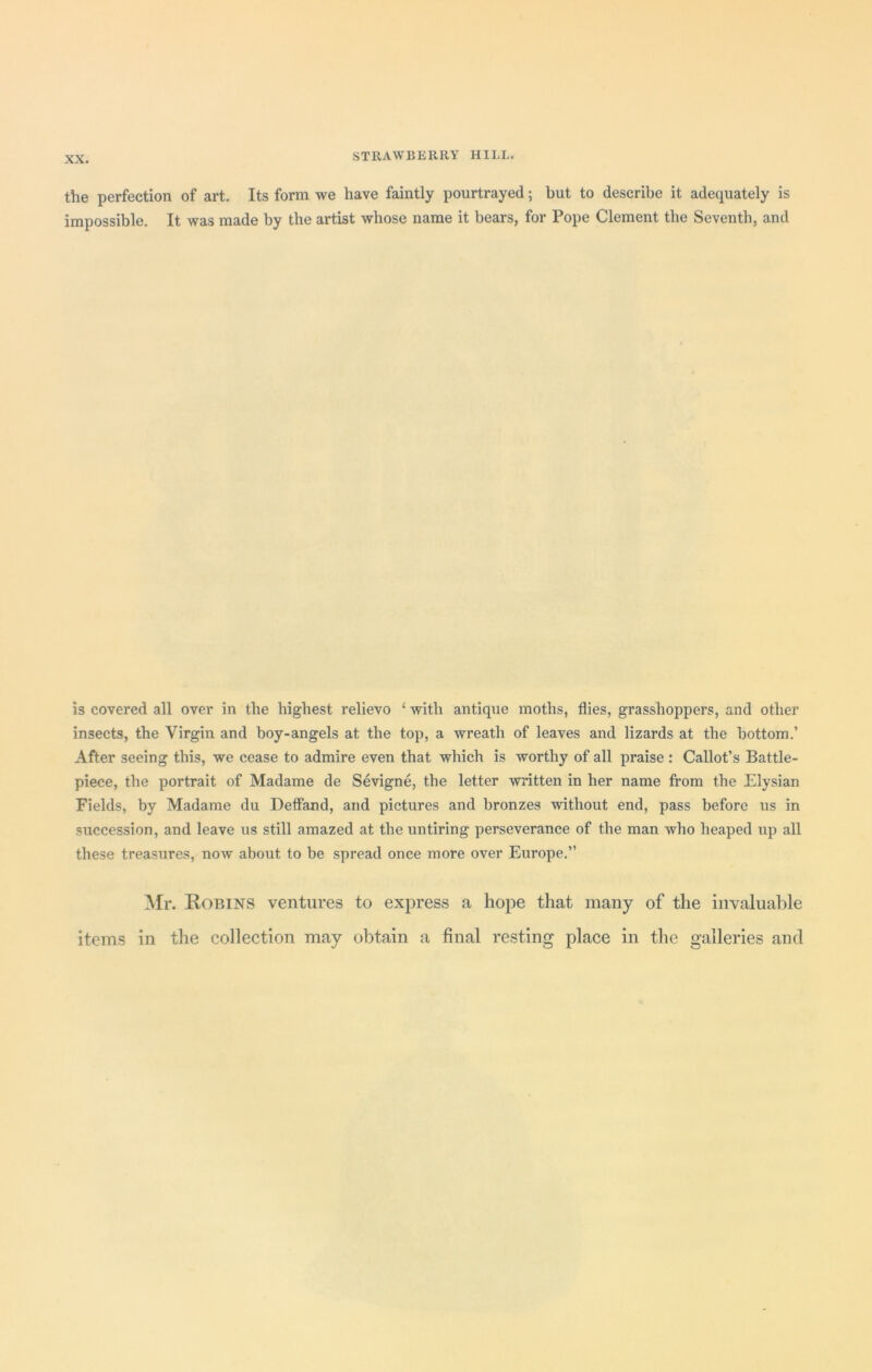 the perfection of art. Its form we have faintly pourtrayed; but to describe it adequately is impossible. It was made by the artist whose name it bears, for Pope Clement the Seventh, and is covered all over in the highest relievo 4 with antique moths, flies, grasshoppers, and other insects, the Virgin and boy-angels at the top, a wreath of leaves and lizards at the bottom.’ After seeing this, we cease to admire even that which is worthy of all praise : Callot’s Battle- piece, the portrait of Madame de Sevigne, the letter written in her name from the Elysian Fields, by Madame du Deffand, and pictures and bronzes without end, pass before us in succession, and leave us still amazed at the untiring perseverance of the man who heaped up all these treasures, now about to be spread once more over Europe.” Mr. Robins ventures to express a hope that many of the invaluable items in the collection may obtain a final resting place in the galleries and