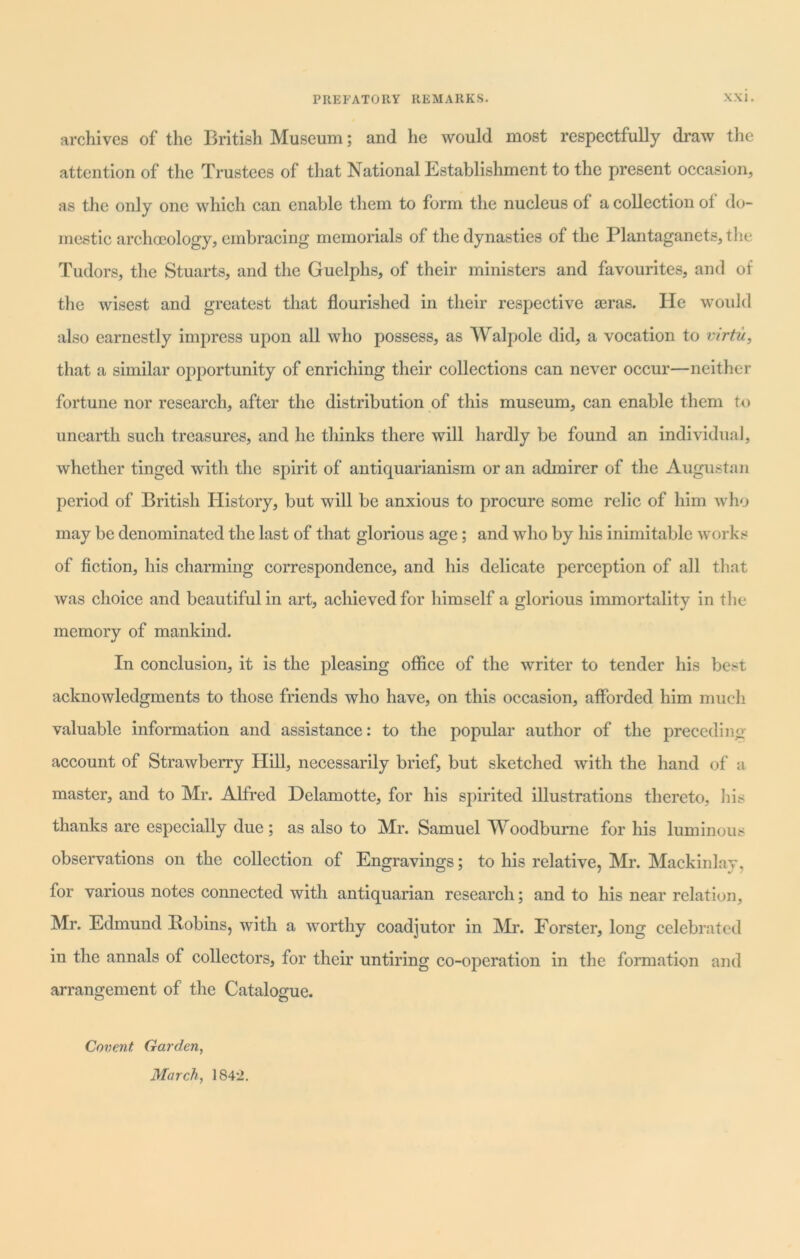 archives of the British Museum; and he would most respectfully draw the attention of the Trustees of that National Establishment to the present occasion, as the only one which can enable them to form the nucleus of a collection of do- mestic archoeology, embracing memorials of the dynasties of the Plantaganets,the Tudors, the Stuarts, and the Guelphs, of their ministers and favourites, and of the wisest and greatest that flourished in their respective aeras. He would also earnestly impress upon all who possess, as Walpole did, a vocation to virtu, that a similar opportunity of enriching their collections can never occur—neither fortune nor research, after the distribution of this museum, can enable them to unearth such treasures, and he thinks there will hardly be found an individual, whether tinged with the spirit of antiquarianism or an admirer of the Augustan period of British History, but will be anxious to procure some relic of him who may be denominated the last of that glorious age; and who by his inimitable works of fiction, his charming correspondence, and his delicate perception of all that was choice and beautiful in art, achieved for himself a glorious immortality in the memory of mankind. In conclusion, it is the pleasing office of the writer to tender his best acknowledgments to those friends who have, on this occasion, afforded him much valuable information and assistance: to the popular author of the preceding- account of Strawberry Hill, necessarily brief, but sketched with the hand of a master, and to Mr. Alfred Delamotte, for his spirited illustrations thereto, his thanks are especially due; as also to Mr. Samuel Woodburne for his luminous observations on the collection of Engravings; to his relative, Mr. Mackinlav, for various notes connected with antiquarian research; and to his near relation, Mr. Edmund Bobins, with a worthy coadjutor in Mr. Forster, long celebrated in the annals of collectors, for their untiring co-operation in the formation and arrangement of the Catalogue. Covent Garden, March, 1842.