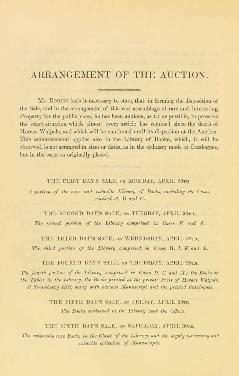 ARRANGEMENT OF THE AUCTION. Mr. Robins feels it necessary to state, that in forming the disposition of the Sale, and in the arrangement of this vast assemblage of rare and interesting Property for the public view, he has been anxious, as far as possible, to preserve the exact situation which almost every article has retained since the death of Horace Walpole, and which will be continued until its dispersion at the Auction. This announcement applies also to the Library of Books, which, it will be observed, is not arranged in sizes or dates, as in the ordinary mode of Catalogues, but in the cases as originally placed. THE FIRST DAY’S SALE, on MONDAY, APRIL 25th, A portion of the rare and valuable Library of Books, including the Cases, marked A, B and C. THE SECOND DAY’S SALE, on TUESDAY, APRIL 26th, The second portion of the Library comprised in Cases E and F. THE THIRD DAY’S SALE, on WEDNESDAY, APRIL 27th, The third portion of the Library comprised in Cases H, I, K and L. THE FOURTH DAY’S SALE, on THURSDAY, APRIL 28th, The fourth portion of the Library comprised in Cases D, G and M; the Books on the Tables in the Library, the Books printed at the private Press of Horace Walpole, at Strawberry Hill, many with curious Manuscript and the printed Catalogues. THE FIFTH DAY’S SALE, on FRIDAY, APRIL 29th, The Books contained in the Library near the Offices. THE SIXTH DAY’S SALE, on SATURDAY, APRIL 30th, The extremely rare Books in the Closet of the Library, and the highly interesting and valuable collection of Manuscripts.