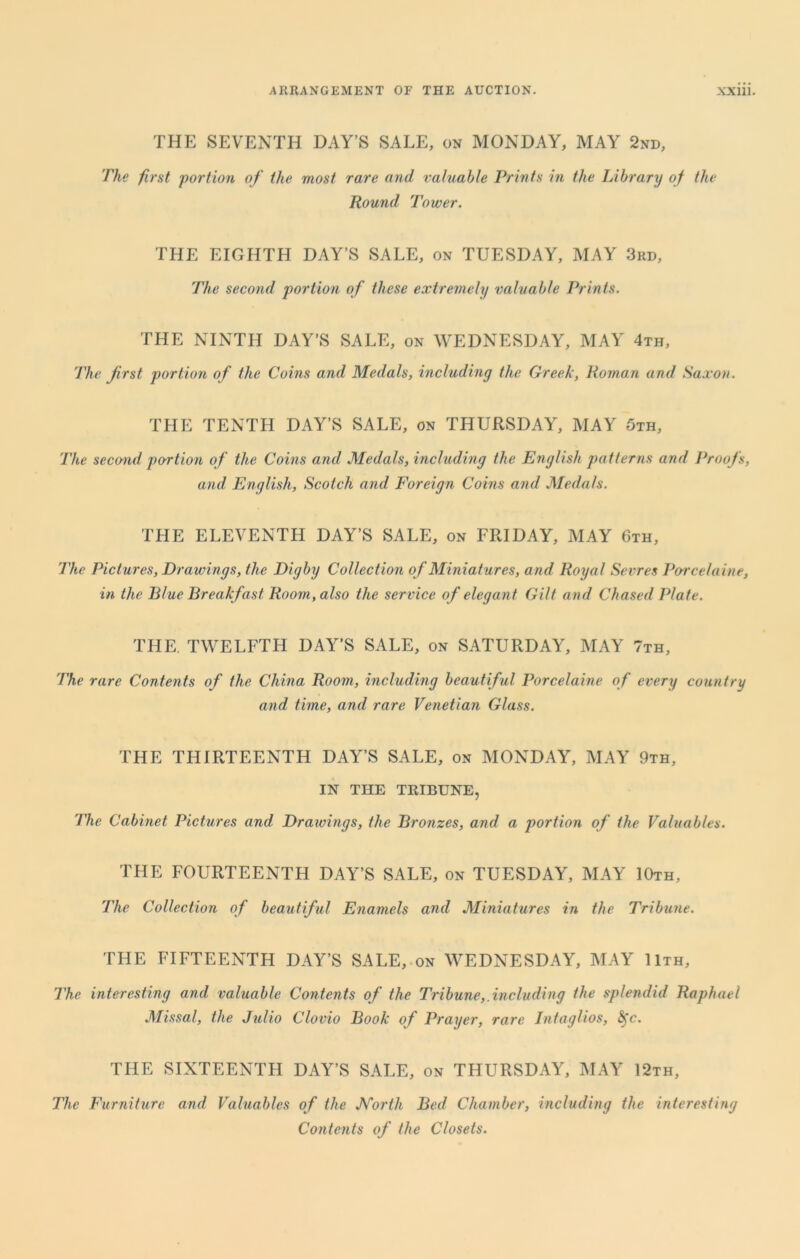 THE SEVENTH HAY’S SALE, on MONDAY, MAY 2nd, The first portion of the most rare and valuable Prints in the Library of the Round Tower. THE EIGHTH DAY’S SALE, on TUESDAY, MAY 3rd, The second portion of these extremely valuable Prints. THE NINTH DAY’S SALE, on WEDNESDAY, MAY 4th, The first portion of the Coins and Medals, including the Greek, Roman and Saxon. THE TENTH DAY’S SALE, on THURSDAY, MAY 5th, The second portion of the Coins and Medals, including the English patterns and Proofs, and English, Scotch and Foreign Coins and Medals. THE ELEVENTH DAY’S SALE, on FRIDAY, MAY 6th, The Pictures, Drawings, the Digby Collection of Miniatures, and Royal Sevres Porcelaine, in the Blue Breakfast Room, also the service of elegant Gilt and Chased Plate. THE. TWELFTH DAY’S SALE, on SATURDAY, MAY 7th, The rare Contents of the China Room, including beautiful Porcelaine of every country and time, and rare Venetian Glass. THE THIRTEENTH DAY’S SALE, on MONDAY, MAY 9th, IN THE TRIBUNE, The Cabinet Pictures and Draivings, the Bronzes, and a portion of the Valuables. THE FOURTEENTH DAY’S SALE, on TUESDAY, MAY 10th, The Collection of beautiful Enamels and Miniatures in the Tribune. THE FIFTEENTH DAY’S SALE, on WEDNESDAY, MAY 11th, The interesting and valuable Contents of the Tribune,.including the splendid Raphael Missal, the Julio Clovio Book of Prayer, rare Intaglios, &fc. THE SIXTEENTH DAY’S SALE, on THURSDAY, MAY 12th, The Furniture and Valuables of the North Bed Chamber, including the interesting Contents of the Closets.