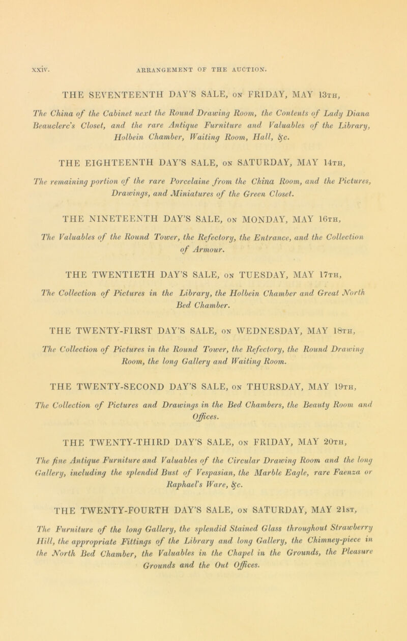 THE SEVENTEENTH DAY’S SALE, on FRIDAY, MAY 13th, The China of the Cabinet next the Round Drawing Room, the Contents of Lady Diana Beauclercs Closet, and the rare Antique Furniture and Valuables of the Library, Holbein Chamber, Waiting Room, Hall, fyc. THE EIGHTEENTH DAY’S SALE, on SATURDAY, MAY 14th, The remaining portion of the rare Porcelaine from the China Room, and the Pictures, Drawings, and Miniatures of the Green Closet. THE NINETEENTH DAY’S SALE, on MONDAY, MAY 16th, The Valuables of the Round Tower, the Refectory, the Entrance, and the Collection of Armour. THE TWENTIETH DAY’S SALE, on TUESDAY, MAY 17th, The Collection of Pictures in the Library, the Holbein Chamber and Great North Bed Chamber. THE TWENTY-FIRST DAY’S SALE, on WEDNESDAY, MAY 18th, The Collection of Pictures in the Round Tower, the Refectory, the Round Drawing Room, the long Gallery and Waiting Room. THE TWENTY-SECOND DAY’S SALE, on THURSDAY, MAY 19th, The Collection of Pictures and Drawings in the Bed Chambers, the Beauty Room and Offices. THE TWENTY-THIRD DAY’S SALE, on FRIDAY, MAY 20th, The fine Antique Furniture and Valuables of the Circular Drawing Room and the long Gallery, including the splendid Bust of Vespasian, the Marble Eagle, rare Faenza or Raphael's Ware, fyc. THE TWENTY-FOURTH DAY’S SALE, on SATURDAY, MAY 21st, ’The Furniture of the long Gallery, the splendid Stained Glass throughout Strawberry Hill, the appropriate Fittings of the Library and long Gallery, the Chimney-piece in the North Bed Chamber, the Valuables in the Chapel in the Grounds, the Pleasure Grounds and the Out Offices.