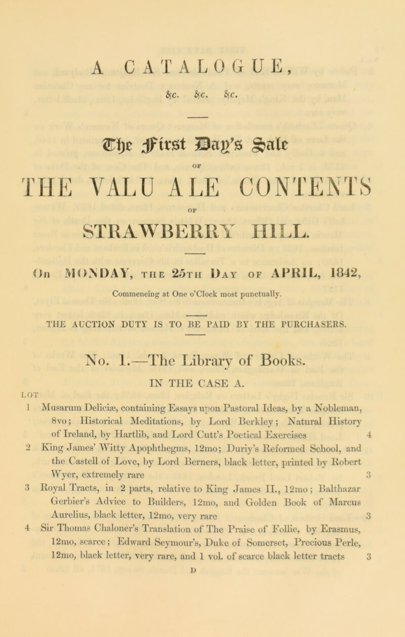 A CATALOGUE, Syc. fyc. fiyc. <Tfjc Jfttst Bag's §»ale OF THE VALU ALE CONTENTS OF STRAWBERRY HILL. (In MONDAY, the 25th Day of APRIL, 1842, Commencing at One o’Clock most punctually. THE AUCTION DUTY IS TO BE PAID BY THE PURCHASERS. No. 1.—The Library of Books. IN THE CASE A. LOT 1 Musarum Delicia), containing Essays upon Pastoral Ideas, by a Nobleman, 8vo; Historical Meditations, by Lord Berkley; Natural History of Ireland, by Hartlib, and Lord Cutt’s Poetical Exercises 4 2 King James’Witty Apophthegms, 12mo; Duriy’s Reformed School, and the Castell of Love, by Lord Berners, black letter, printed by Robert Wyer, extremely rare 3 3 Royal Tracts, in 2 parts, relative to King James II., 12mo; Balthazar Gferbier’s Advice to Builders, 12mo, and Golden Book of Marcus Aurelius, black letter, 12mo, very rare 3 4 Sir Thomas Chaloner’s Translation of The Praise of Follie, by Erasmus, 12mo, scarce; Edward Seymour’s, Duke of Somerset, Precious Perle, I2mo, black letter, very rare, and 1 vol. of scarce black letter tracts 3 D