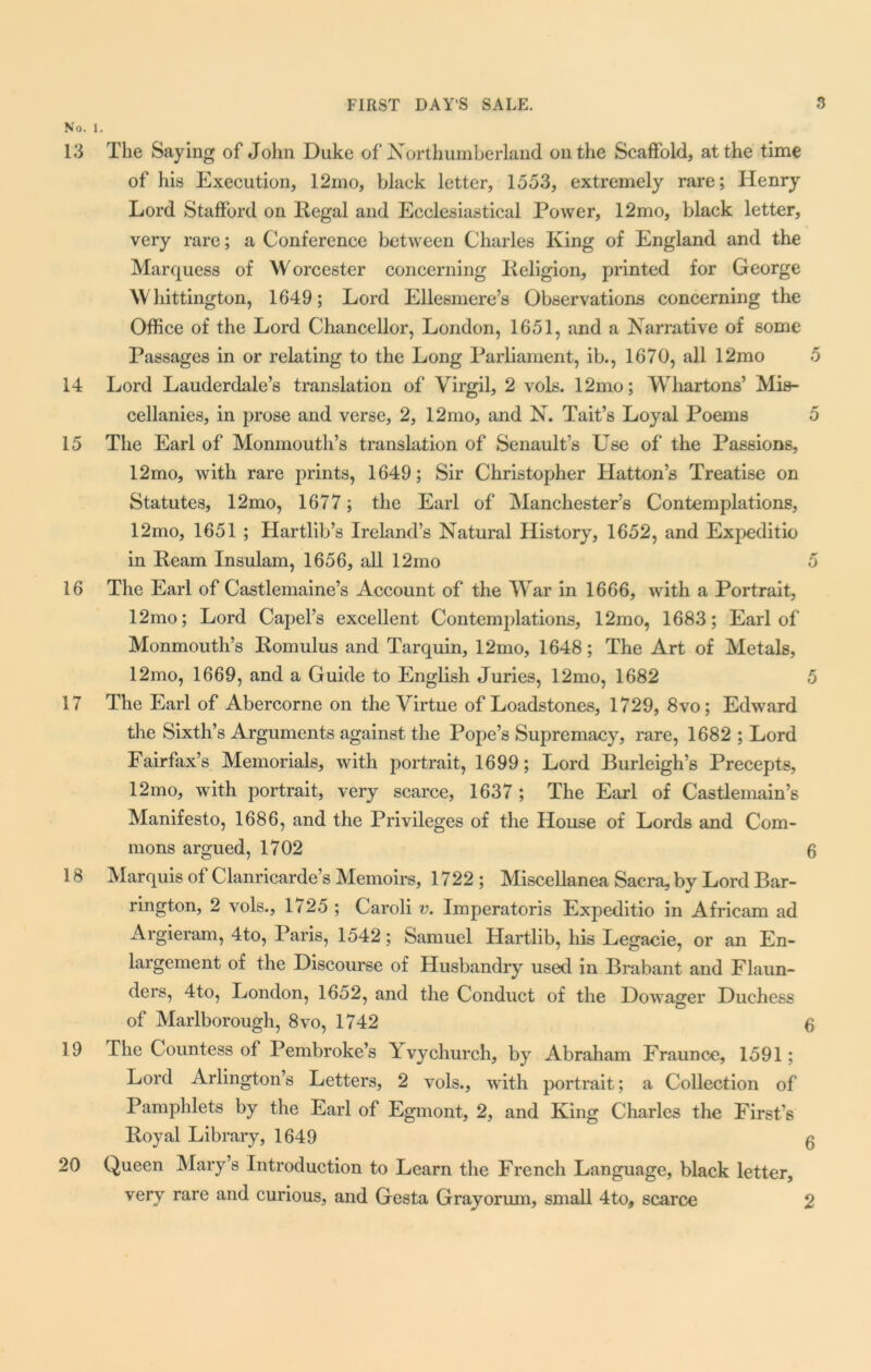 No. 1. 13 The Saying of John Duke of Northumberland on the Scaffold, at the time of his Execution, 12mo, black letter, 1553, extremely rare; Henry Lord Stafford on Regal and Ecclesiastical Power, 12mo, black letter, very rare; a Conference between Charles King of England and the Marquess of W orcester concerning Religion, printed for George Whittington, 1649; Lord Ellesmere’s Observations concerning the Office of the Lord Chancellor, London, 1651, and a Narrative of some Passages in or relating to the Long Parliament, ib., 1670, all 12mo 5 14 Lord Lauderdale’s translation of Virgil, 2 vols. 12mo; Whartons’ Mis- cellanies, in prose and verse, 2, 12mo, and N. Tait’s Loyal Poems 5 15 The Earl of Monmouth’s translation of Senault’s Use of the Passions, 12mo, with rare prints, 1649; Sir Christopher Hatton’s Treatise on Statutes, 12mo, 1677; the Earl of Manchester’s Contemplations, 12mo, 1651 ; Hartlib’s Ireland’s Natural History, 1652, and Expeditio in Ream Insulam, 1656, all 12mo 5 16 The Earl of Castlemaine’s Account of the War in 1666, with a Portrait, 12mo; Lord Capel’s excellent Contemplations, 12mo, 1683; Earl of Monmouth’s Romulus and Tarquin, 12mo, 1648; The Art of Metals, 12mo, 1669, and a Guide to English Juries, 12mo, 1682 5 17 The Earl of Abercorne on the Virtue of Loadstones, 1729, 8vo; Edward the Sixth’s Arguments against the Pope’s Supremacy, rare, 1682 ; Lord Fairfax’s Memorials, with portrait, 1699; Lord Burleigh’s Precepts, 12mo, with portrait, very scarce, 1637 ; The Earl of Castlemain’s Manifesto, 1686, and the Privileges of the House of Lords and Com- mons argued, 1702 6 18 Marquis of Clanricarde’s Memoirs, 1722; Miscellanea Sacra, by Lord Bar- rington, 2 vols., 1725 ; Caroli v. Imperatoris Expeditio in Africam ad Argieram, 4to, Paris, 1542; Samuel Hartlib, his Legacie, or an En- largement of the Discourse of Husbandry used in Brabant and Flaun- ders, 4to, London, 1652, and the Conduct of the Dowager Duchess of Marlborough, 8vo, 1742 q 19 The Countess of Pembroke’s Yvychurch, by Abraham Fraunce, 1591; Lord Arlington’s Letters, 2 vols., with portrait; a Collection of Pamphlets by the Earl of Egmont, 2, and King Charles the First’s Royal Library, 1649 5 20 Queen Mary’s Introduction to Learn the French Language, black letter, very rare and curious, and Gesta Grayorum, small 4 to, scarce 2