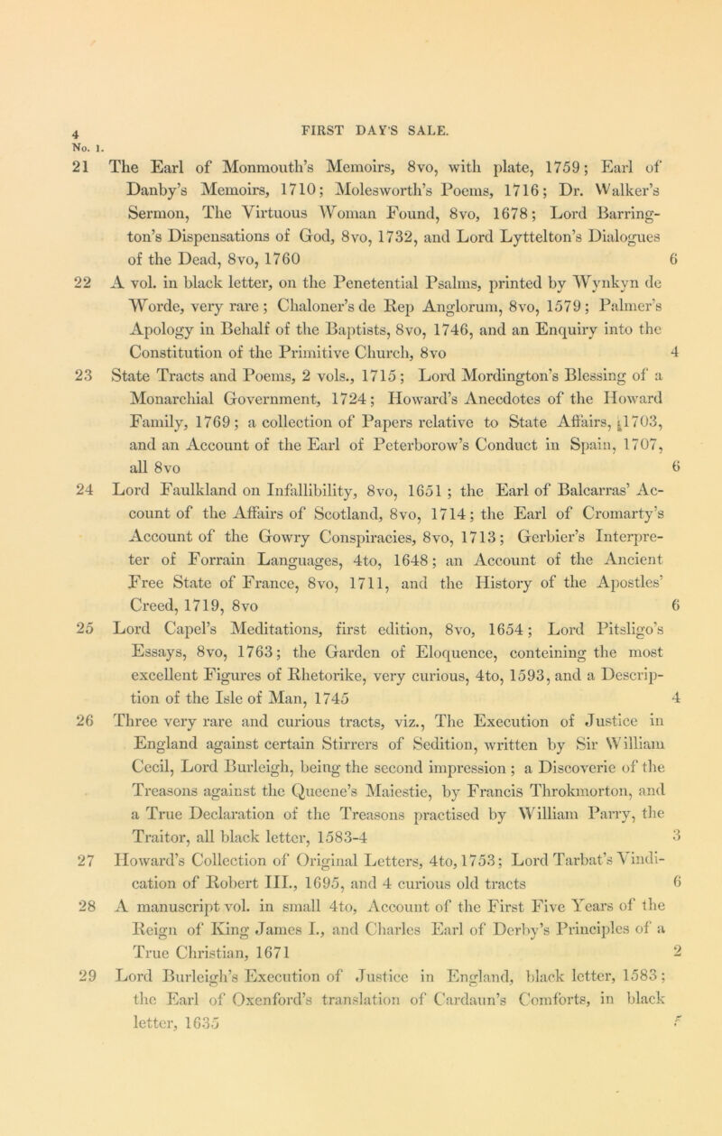 4 No. l. 21 The Earl of Monmouth’s Memoirs, 8vo, with plate, 1759; Earl of Danby’s Memoirs, 1710; Moles worth’s Poems, 1716; Dr. Walker’s Sermon, The Virtuous Woman Found, 8vo, 1678; Lord Barring- ton’s Dispensations of God, 8vo, 1732, and Lord Lyttelton’s Dialogues of the Dead, 8vo, 1760 6 22 A vol. in black letter, on the Penetential Psalms, printed by Wynkyn de Worde, very rare; Clialoner’s de Pep Anglorum, 8vo, 1579; Palmer’s Apology in Behalf of the Baptists, 8vo, 1746, and an Enquiry into the Constitution of the Primitive Church, 8vo 4 23 State Tracts and Poems, 2 vols., 1715; Lord Mordington’s Blessing of* a Monarchial Government, 1724; Howard’s Anecdotes of the Howard Family, 1769; a collection of Papers relative to State Affairs, 11703, and an Account of the Earl of Peterborow’s Conduct in Spain, 1707, all 8 vo 6 24 Lord Faulkland on Infallibility, 8vo, 1651 ; the Earl of Balcarras’ Ac- count of the Affairs of Scotland, 8vo, 1714; the Earl of Cromarty’s Account of the Gowry Conspiracies, 8vo, 1713; Gerbier’s Interpre- ter of Forrain Languages, 4to, 1648; an Account of the Ancient Free State of France, 8vo, 1711, and the History of the Apostles’ Creed, 1719, 8vo 6 25 Lord Capel’s Meditations, first edition, 8vo, 1654; Lord Pitsligo’s Essays, 8vo, 1763; the Garden of Eloquence, conteining the most excellent Figures of Bhetorike, very curious, 4to, 1593, and a Descrip- tion of the Isle of Man, 1745 4 26 Three very rare and curious tracts, viz., The Execution of Justice in England against certain Stirrers of Sedition, written by Sir William Cecil, Lord Burleigh, being the second impression ; a Discoverie of the Treasons against the Queene’s Maiestie, by Francis Throkmorton, and a True Declaration of the Treasons practised by William Parry, the Traitor, all black letter, 1583-4 6 27 Howard’s Collection of Original Letters, 4to, 1753; Lord Tarbat’s V indi- cation of Robert III., 1695, and 4 curious old tracts 6 28 A manuscript vol. in small 4to, Account of the First Five Years of the Reign of King James L, and Charles Earl of Derby’s Principles of a True Christian, 1671 2 29 Lord Burleigh’s Execution of Justice in England, black letter, 1583; the Earl of Oxenford’s translation of Cardaun’s Comforts, in black