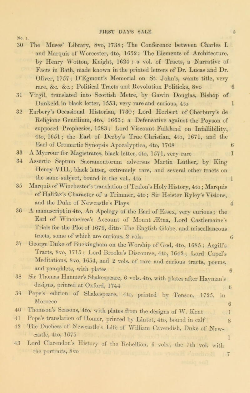 No. 1. 30 The Muses’ Library, 8vo, 1738; The Conference between Charles I. and Marquis of Worcester, 4to, 1652; The Elements of Architecture, by Henry \Y otton, Knight, 1624 ; a vol. of Tracts, a Narrative of Facts in Bath, made known in the printed letters of Dr. Lucas and Dr. Oliver, 1757; D’Egmont’s Memorial on St. John’s, wants title, very rare, &c. &c.; Political Tracts and Revolution Politicks, 8vo 6 31 Virgil, translated into Scottish Metre, by Gawin Douglas, Bishop of Dunkeld, in black letter, 1553, very rare and curious, 4to 1 32 Barbery’s Occasional Historian, 1730; Lord Herbert of Cherbury’s de Rcligionc Gentilium, 4to, 1663; a Defensative against the Poyson of supposed Prophesies, 1583; Lord Viscount Falkland on Infallibility, 4to, 1651; the Earl of Derby’s True Christian, 4to, 1671, and the Earl of Cromartie Synopsis Apocalyptica, 4to, 1708 6 33 A Myrrour for Magistrates, black letter, 4to, 1571, very rare 1 34 Assertio Septum Sacramcntorum ad versus Martin Luther, by King Henry VIII., black letter, extremely rare, and several other tracts on the same subject, bound in the vol., 4to 1 35 Marquis of Winchester’s translation of Tealon’s Holy History, 4to; Marquis of Halifax’s Character of a Trimmer, 4to; Sir Ileister Ryley’s Visions, and the Duke of Newcastle’s Plays 4 36 A manuscript in 4to, An Apology of the Earl of Essex, very curious; the Earl of W inchelsea’s Account of Mount ./Etna, Lord Castlemaine’s Trials for the Plot of 1679, ditto The E nglish Globe, and miscellaneous tracts, some of which are curious, 2 vols. 6 37 George Duke of Buckingham on the Worship of God, 4to, 1685 ; Asgilfs Tracts, 8vo, 1715 ; Lord Brooke’s Discourse, 4to, 1642 ; Lord Capel’s Meditations, 8vo, 1654, and 2 vols. of rare and curious tracts, poems, and pamphlets, with plates $ 38 Sii Thomas Hanmer s Shakespeare, 6 vols. 4to, with plates after Havman s designs, printed at Oxford, 1744 6 39 Pope’s edition of Shakespeare, 4to, printed by Tonson, 1725, in Morocco ^ 40 Thomson’s Seasons, 4to, with plates from the designs of W. Kent 1 41 I ope s translation of Homer, printed by Lintot, 4to, bound in calf 8 42 The Duchess of Newcastle’s Life of William Cavendish, Duke of New- castle, 4 to, 1675 I 43 Lord Clarendon’s History of the Rebellion, 6 vols., the 7th vol. with the portraits, 8vo