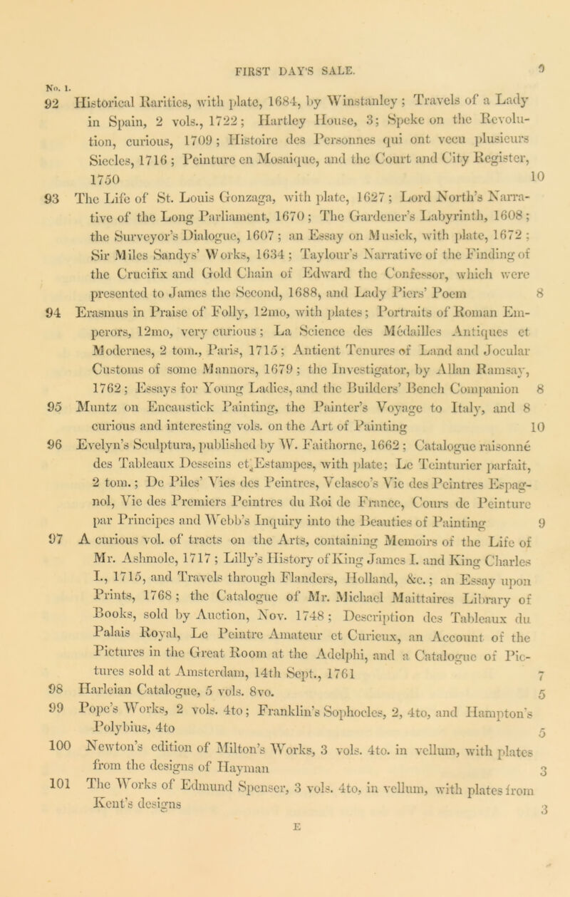 N<>. l. 92 93 94 95 96 97 98 99 100 101 Historical Rarities, with plate, 1684, by Winstanley ; Travels of a Lady in Spain, 2 vols., 1722; Hartley House, 3; Speke on the Revolu- tion, curious, 1709 ; Histoire des Personnes qui ont vecu plusieurs Siecles, 1716 ; Peinture en Mosaique, and the Court and City Register, 1750 Id The Life of St. Louis Gonzaga, with plate, 1627 ; Lord North’s Narra- tive of the Long Parliament, 1670 ; The Gardener’s Labyrinth, 1608 ; the Surveyor’s Dialogue, 1607 ; an Essay on Musick, with plate, 1672 ; Sir Miles Sandys’ Works, 1634; Taylour’s Narrative of the Finding of the Crucifix and Gold Chain of Edward the Confessor, which were presented to James the Second, 1688, and Lady Piers’ Poem 8 Erasmus in Praise of Folly, 12mo, with plates; Portraits of Roman Em- perors, 12mo, very curious; La Science des Medailles Antiques et Modernes, 2 tom., Paris, 1715; Antient Tenures of Land and Jocular Customs of some Mannors, 1679; the Investigator, by Allan Ramsay, 1762 ; Essays for Young Ladies, and the Builders’ Bench Companion 8 Muntz on Encaustick Painting, the Painter’s Voyage to Italy, and 8 curious and interesting vols. on the Art of Painting 10 Evelyn’s Sculptura, published by AT. Faithorne, 1662 ; Catalogue raisonne des Tableaux Desseins ef.Estampcs, with plate; Lc Teinturier parfait, 2 tom.; De Piles’ Ales des Peintres, Velasco’s Vic des Peintres Espag- nol, Vie des Premiers Peintres du Roi de France, Cours dc Peinture par Principes and Webb’s Inquiry into tlie Beauties of Painting 9 A curious vol. of tracts on the Arts, containing Memoirs of the Life of Mr. Ashmole, 1717 ; Lilly’s History of King James I. and King Charles I., 1/15, and travels through Flanders, Holland, &c.; an Essay upon Prints, 1768; the Catalogue of Mr. Michael Maittaires Library of Books, sold by Auction, Nov. 1748; Description des Tableaux du Palais Roj al, Lc I eintro Amateur et Curieux, an Account of the Pictuics in the Great Room at the Adclphi, and a Catalogue of Pic- tures sold at Amsterdam, 14th Sept., 1761 7 Harleian Catalogue, 5 vols. 8vo. 5 Popes AArorks, 2 vols. 4to; Franklin’s Sophocles, 2, 4to, and Hamptons Polybius, 4to Newtons edition of Milton’s AVorks, 3 vols. 4to. in vellum, with plates from the designs of Ilayman 3 The AA orks of Edmund Spenser, 3 vols. 4to, in vellum, with plates from Kent’s designs 3 E