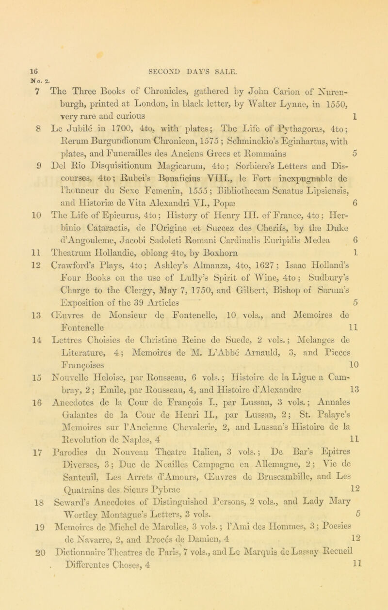 No. 2. 9 10 11 12 13 14 15 16 17 18 19 20 The Three Books of Chronicles, gathered by John Carion of Nuren- burgh, printed at London, in black letter, by Walter Lynne, in 1550, very rare and curious 1 Lc Jubile in 1700, 4to, with plates; The Life of Pythagoras, 4to; Rerum Burgundionum Chronicon, 1575 ; Schminckio’s Eginhartus, with plates, and Funerailles des Anciens Grecs et Rommains 5 Del Bio Disquisitionum Magicarum, 4to; Sorbiere’s Letters and Dis- courses, 4to; Rubers Bonaficius VIII., le Fort inexpugnable de rhonneur du Sexe Fcmenin, 1555; Bibliotliecam Senatus Lipsiensis, and Historian dc Vita Alexandri VL, Popse 6 The Life of Epicurus, 4to; History of Henry III. of France, 4to; Her- binio Cataractis, de FOrigine et Succez des Cherifs, by the Duke d’Angouleme, Jacobi Sadoleti Romani Cardinalis Euripidis Medea 6 Theatrum Hollandie, oblong 4to, by Boxhorn 1 Crawford’s Plays, 4to; Ashley’s Almanza, 4 to, 1627 ; Isaac Holland’s Four Books on the use of Lully’s Spirit of Wine, 4to; Sudbury’s Charge to the Clergy, May 7, 1750, and Gilbert, Bishop of Sarum’s Exposition of the 39 Articles 5 CEuvres dc Monsieur de Fontenelle, 10 vols., and Memoires de Fontenelle 11 Lettres Choisies de Christine Reine dc Suede, 2 vols.; Melanges dc Literature, 4; Memoires dc M. L’Abbe Arnauld, 3, and Pieces Francoises 10 Nouvelle Heloisc, par Rousseau, 6 vols.; Histoire de la Ligue a Cam- bray, 2 ; Emile, par Rousseau, 4, and Histoire d’Alexandre 13 Anecdotes de la Cour de Francois I., par Lussan, 3 vols.; Annales Galantes de la Cour dc Henri II., par Lussan, 2; St. Palaye’s Memoires sur l’Ancienne Chevalerie, 2, and Lussan’s Histoire de la Revolution de Naples, 4 11 Parodies du Nouveau Theatre Italien, 3 vols.; De Bar’s Epitres Diverses, 3; Due de Noailles Campagne en Allemagne, 2; Vie de Santeuil, Les Arrets d’Amours, GGuvres dc Bruscambille, and Lcs Quatrains des Sieurs Pybrac 12 Seward’s Anecdotes of Distinguished Persons, 2 vols., and Lady Mary Wortley Montague’s Letters, 3 vols. 5 Memoires de Michel dc Marolles, 3 vols.; l’Ami des Homines, 3; Poesies de Navarre, 2, and Proces de Damien, 4 12 Dictionnaire Theatres dc Paris, 7 vols., and Lc Marquis dc Lassay Recueil Differcntes Choses, 4 H
