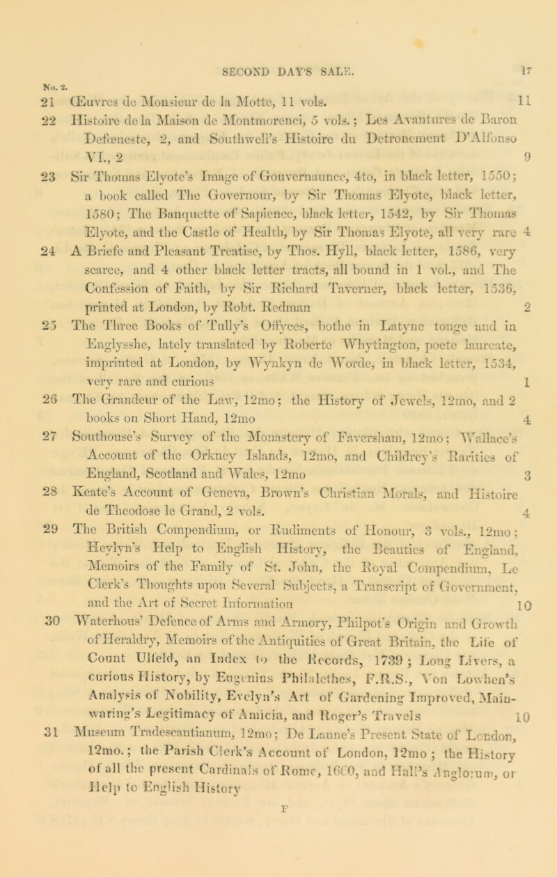 No. 2. 21 22 23 24 25 26 27 28 29 31 30 CEuvres do Monsieur de la Mottc, 11 vols. 11 Histoire dc la Maison de Montmorenci, 5 vols.; Les Avantures de Baron Defoeneste, 2, and Southwell’s Histoire du Detronement D’Alfonso VI., 2 9 Sir Thomas Elyotc’s Image of Gouvemaunce, 4to, in black letter, 1550; a book called The Governour, by Sir Thomas Elyote, black letter, 1580; The Banquette of Sapience, black letter, 1542, by Sir Thomas Elyote, and the Castle of Health, by Sir Thomas Elyote, all very rare 4 A Briefe and Pleasant Treatise, by Thos. Hyll, black letter, 1586, very scarce, and 4 other black letter tracts, all bound in 1 vol., and The Confession of Faith, by Sir Richard Taverner, black letter, 1536, printed at London, by Robt. Redman 2 The Three Books of Tally’s Offyccs, bothc in Latync tonge and in Englysshe, lately translated by Roberto Whytington, poete laureate, imprinted at London, by AVynkyn dc AVordc, in black letter, 1534, very rare and curious I The Grandeur of the Law, 12mo; the History of Jewels, 12mo, and 2 books on Short Hand, 12mo 4 Southouse’s Survey of the Monastery of Faversham, 12mo; A Vail ace’s Account of the Orkney Islands, 12mo, and Childrcv’s Rarities of England, Scotland and A Vales, 12 mo 3 Keate’s Account of Geneva, Brown’s Christian Morals, and Histoire de Theodose le Grand, 2 vols. 4 The British Compendium, or Rudiments of Honour, 3 vols., 12mo: Hcylyn’s Help to English History, the Beauties of England, Memoirs of the Family of St. John, the Royal Compendium, Le Clerk’s Thoughts upon Several Subjects, a Transcript of Government, and the Art of Secret Information 10 AVaterhous’ Defence of Anns and Armory, Philpot’s Origin and Growth of Heraldry, Memoirs of the Antiquities of Great Britain, the Lite of Count Ulleld, an Index to the Records, 1739 ; Long Livers, a curious History, by Eugenius Philalcthes, F.R.S-, Aon Low hen’s Analysis ol Nobility, Evelyn's Art of Gardening Improved, Main- waring’s Legitimacy of Amicia, and Roger’s Travels 10 Museum Tradescantianum, 12mo; De Laune’s Present State of London, 12mo.; the Parish Clerk’s Account of London, 12mo ; the History of all the present Cardinals of Rome, 1CC0, and Hall’s Angloium, or lie]}) to English History