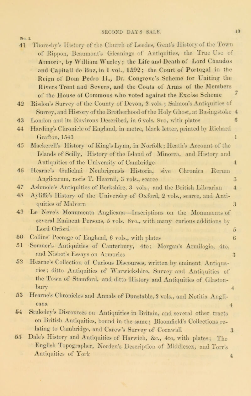 No. 41 2. 42 43 44 45 4G 47 48 49 50 51 52 53 54 r0 if 55 Thoresbv’s History of the Church of’Leedes, Gents History of the Town of Rippon, Beaumont’s Gleanings of Antiquities, the True l sc of ArmorD, by William Wurley; the Life and Death of Lord Chandos and Capitall de Buz, in l vol., 1592; the Court of Portugal in the Reign of Dom Pedro II., Dr. Congreve’s Scheme for Uniting the Rivers Trent and Severn, and the Coats of Arms of the Members ry of the House of Commons who voted against the Excise Scheme Risdon’s Survey of the County of Devon, 2 vols.; Salmon’s Antiquities of Surrey, and History of the Brotherhood of the Holy Ghost, at Basingstoke 4 London and its Environs Described, in 6 vols. 8vo, with plates 6 Harding’s C hroniclc of England, in metre, black letter, printed by Richard Grafton, 1543 1 Mackerel l’s History of King’s Lynn, in Norfolk; Heath’s Account of the Islands of Scilly, Hist-orv of the Island of Minorca, and History and Antiquities of the University of Cambridge 4 Hearne’s Gulielmi Neubrigensis Historia, sive Chronica Rerum Anglicarum, notis T. Hearnii, 3 vols., scarce 3 A shmole’s Antiquities of Berkshire, 3 vols., and the British Librarian 4 Ayliffe’s History of the University of Oxford, 2 vols., scarce, and Anti- quities of Malvern 3 Lc N eve’s Monumenta Anglicana—Inscriptions on the Monuments of several Eminent Persons, 5 vols. 8vo., with many curious additions by Lord Orford 5 Collins Peerage of England, 6 vols., with plates 6 Sonnier’s Antiquities of Canterbury, 4to; Morgan’s Armilogia, 4to, and Nisbet’s Essays on Armories 3 Hearne’s Collection of Curious Discourses, written by eminent Antiqua- ries; ditto Antiquities of Warwickshire, Survey and Antiquities of the Town of Stamford, and ditto History and Antiquities of Glaston- bury 4 Hearne’s C hroniclcs and Annals of Dunstable, 2 vols., and Notitia Angli- cana 4 Stukeley’s Discourses on Antiquities in Britain, and several other tracts on British Antiquities, bound in the same; Bloomfield’s Collections re- lating to Cambridge, and Carew’s Survey of Cornwall 3 Dale’s History and Antiquities of Harwich, See., 4to, with plates; The English Topographer, Nordcn’s Description of Middlesex, and To its