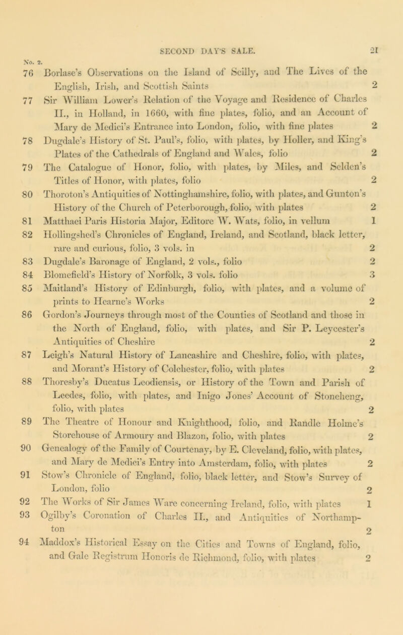 No. 2. 70 Borlase’s Observations on the Island of Scilly, and rIhe Lives of the English, Irish, and Scottish Saints 2 77 Sir William Lower’s Relation of the Voyage and Residence of Charles II., in Holland, in 1060, with fine plates, folio, and an Account of Mary de Medici’s Entrance into London, folio, with fine plates 2 78 Dugdale’s History of St. Paul’s, folio, with plates, by Holler, and King’s Plates of* the Cathedrals of England and Wales, folio 2 79 The Catalogue of Honor, folio, with plates, by -Miles, and Selden’s Titles of Honor, with plates, folio 2 80 Thoroton’s Antiquities of Nottinghamshire, folio, with plates, and Gunton’s History of the Church of Peterborough, folio, with plates 2 81 Matthaei Paris Historia Major, Editore W. Wats, folio, in vellum 1 82 Hollingshed’s Chronicles of England, Ireland, and Scotland, black letter, rare and curious, folio, 3 vols. in 83 Dugdale’s Baronage of England, 2 vols., folio 85 Maitland’s History of Edinburgh, folio, with plates, and a volume of prints to Hearne’s Works 2 86 Gordon’s Journeys through most of the Counties of Scotland and those in the North of England, folio, with plates, and Sir P. Leycester’s Antiquities of Cheshire 2 87 Leigh’s Natural History of Lancashire and Cheshire, folio, with plates, and Morant’s History of Colchester, folio, with plates 2 Thoresby’s Ducatus Leodiensis, or History of the Town and Parish of Leedes, folio, with plates, and Inigo Jones’ Account of Stoneheng, folio, with plates 2 The Theatre of Honour and Knighthood, folio, and Randle Holme’s Storehouse of Armoury and Blazon, folio, with plates 2 90 Genealogy of the Family of Courtenay, by E. Cleveland, folio, with plates, and Mary dc Medici’s Entry into Amsterdam, folio, with plates 2 Stow’s Chronicle of England, folio, black letter, and Stow’s Survey of London, folio 2 flie Works of Sir James Ware concerning Ireland, folio, with plates 1 93 Ogilby’s Coronation of Charles II., and Antiquities of Northamp- ton 2 94 Maddox’s Historical Essay on the Cities and Towns of England, folio, and Gale Registrant Honoris dc Richmond, folio, with plates 88 89 91 92 2 lO