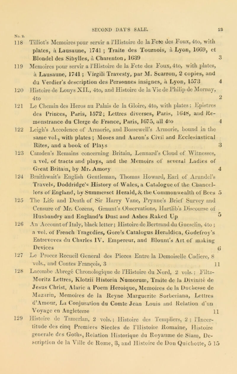 No. 2. 118 119 120 121 122 123 124 125 126 127 128 129 3 Tilliot’s Memoires pour servir a l’Histoire de la Fete (les Foux, 4to, with plates, a Lausaune, 1741 ; Traite des Tournois, a Lyon, 1GG9, et Blondel des Sibylles, a Charenton, 1039 Memoires pour servir a l’Histoire de la Fete des Foux, 4to, with plates, a Lausaune, 1741; Virgili Travesty, par M. Scarron, 2 copies, and du Verdier’s description des Personnes insignes, a Lyon, 1573 Histoire de Louys XII., 4to, and Ilistoire de la Vie dc Pliilip de Mornay, 4to Le Chemin des Ileros au Palais de la Gloire, 4to, with plates; Epistres des Princes, Paris, 1572; Lettres diverses, Paris, 1G4£, and He- monstrance du Clerge de France, Paris, JG75, all 4fo Leigh’s Accedence of Armorie, and Bossewell’s Armorie, bound in the same vol., with plates ; Moses and Aaron’s Civil and Ecclesiastical Rites, and a book of Plajs Camden’s Remains concerning Britain, Lennard’s Cloud of Witnesses, a vol. of tracts and plays, and the Memoirs of several Ladies of Great Britain, by Mr. Amory Braithwait’s English Gentleman, Thomas Howard, Earl of Arundel’s Travels, Doddridge’* History of Wales, a Catalogue of the Chancel- lors of England, by Summerset Herald, & the Commonwealth of Bees The Life and Heath of Sir Harry Vane, Prynne’s Brief* Survey and Censure of Mr. Cozens, Graunt’s Observations, Hartlib's Discourse of Husbandry and England’s Dust and Ashes Raked Up An Account of Italy, black letter; Ilistoire de Bertrand du Guesclin, 4to ; a vol. of French Tragedies, Gore’s Catalogus Heruldica, Godefroy’s Entreveves du Charles IV. Empereur, and Blount’s Art of* making Devices (j Le Procez Recueil General des Pieces Entre la Demoiselle Cadiere, 8 vols., and Contes Francois, 3 11 Lacombe Abrege Chronologiquc de l’Histoire du Xord, 2 vols.: Filtz- Moritz Lettres, Klotzii Ilistoria Numorum, Traite de la Divinite de Je sus Christ, Alaric a Poem Heroique, Memoires de la Duchesse de Mazarin, Memoires de la Reyne Marguerite Sorberiana, Lettres d’Amour, La Conjuration du Comte Jean Louis and Relation d’un Voyage en Angleterre 11 Histoirc dc Tamerlan, 2 vols.; Ilistoire des Templiers, 2 ; 1‘Jncer- titude des cinq Premiers Siecles de l’Histoire Romaine, Histoire generale des Goths, Relation Historique du Royamne de Siam, De- scription dc la Ville de Rome, 3, and Histoire de Don Quichotte, 5 15 5