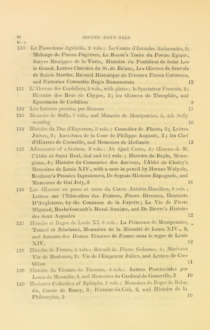 No. 2 130 131 132 133 134 135 136 137 138 139 140 Lc Passe-tems Agreable, 2 vols.; Le Comte d’Estrades Ambassades, 2; Melange de Pieces Fugitives, Le Bossu’s Traite du Poeme Epique, Satyre Menippee de la Vertu, Histoire du Pontificat de Saint Leo le Grand, Lettres Choisies du Sr.de Balzac, Les CEuvres de Seevole de Sainte Marthe, Recueil Historique de Diverses Pieces Curieuses, and llistorica Coronatio Regis Romanorum 12 L‘Alcoran des Cordeliers, 2 vols., with plates; lc Spectatenr Francois, 2 ; Histoire des Rois de Chypre, 2; les CEuvres de Theophile, and Egaremens de Crebillon 8 Les Intcrets presens, par Eousset 17 Memoirs de Sully, 7 vols., and Memoirs de Montpensier, 3, 4th Sully wanting 10 Histoire du Due d’Espernon, 3 vols.; Comedies de Plante, 3 ; Leitres Juives, 3; Anecdotes de la Cour de Philippe Auguste, 2 ; les Chei' d’CEuvres de Corneille, and Memoires de Hollande 13 Adventures of a Guinea, 2 vols.; Ah Quel Conte, 2; CEuvres de M. FAbbe de Saint Real, 2nd and 3rd vols. ; Histoire de Bayle, Mena- giana, 4 ; Histoire du Commerce des Anciens, l’Abbe de CkoisyCs Memoires de Louis XIV., with a note in pencil by Horace Walpole, Bouhour’s Pensees Ingenieuses, De Segrais Histoire Espagnole, and Memoires de Gui Joly, 3 18 Les CEuvres en prose et verse du Count Antoine Hamilton, 6 vols.; Lettres sur 1’Education des Princes, Pieces Diverses, Henriette D’Angleterre, by the Comtesse de la Fayette; La Vie de Pierre Mignard, Rochefoucault’s Moral Maxims, and Dc Bievre’s Histoire des deux Aspasies Histoire et Regne de Louis XT. 6 vols.; La Princesse dc Montpensier, Tauzai et Neadarne, Memoires de la Minorite de Louis XIV., 2, and Amours des Dames Illuslres dc France sous le regne de Louis XIV. 12 12 Histoire de France, 3 vols.; Recueil de Pieces Galantes, 4; Marivaux Vie dc Marianne, 2; VTie de l’Empercur Julie:), and Lettres de Cre- billon Histoire du Vicomte do Turenne, 4 vols.; Lettres Provinciates par Louis de Montalte, 4, and Memoires du Cardinal de Granvelle, 2 Hackett’s Collection of Epitaphs, 2 vols.; Memoires de Roger dc Eabu- tin, Comte dc Bussy, 3; Histoire du Ciel, 2, and Histoire de la Philosonhie, 3 X. •