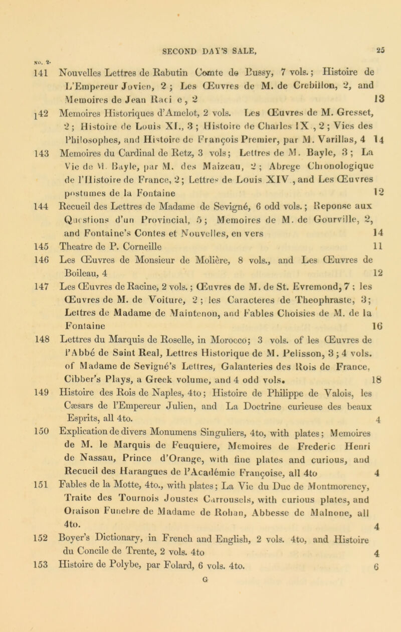 141 142 143 144 145 146 147 148 149 150 151 152 SECOND DAY’S SALE, 25 Nouvelles Lettres de Rabutin Comte do Pussy, 7 vols.; Histoire de L’Empereur Jovien, 2 ; Les Oeuvres de M. de Crebillon, 2, and Memoires de Jean Raci e, 2 13 Memoires Flistoriques d’Amelot, 2 vols. Les CEuvres de M. Gresset, 2 ; Histoire de Louis XL, 3 ; Histoire de Charles IX , 2 ; Vies des Philosophes, and Histoire de Francois Premier, par JYL Varillas, 4 14 Memoires du Cardinal de Retz, 3 vols; Lettres de M. Bayle, 3 ; La Vie de VI. Eayle, par M. des Maizeau, 2; Abrege Chionologique de rilistoirede France, 2; Lettres de Louis XIV , and Les CEuvres postumes de la Fontaine 12 Recueil des Lettres de Madame de Sevign6, 6 odd vols.; Heponseaux Questions d’un Provincial, 5; Memoires de M. de Gourville, 2, and Fontaine’s Contes et Nouvelles, en vers 14 Theatre de P. Corneille 11 Les CEuvres de Monsieur de Moliere, 8 vols., and Les CEuvres de Boileau, 4 12 Les CEuvres de Racine, 2 vols.; CEuvres de M. de St. Evremond, 7 ; les CEuvres de M. de Voiture, 2; les Caracteres de Theophraste, 3; Lettres de Madame de Maintenon, and Fables Choisies de M. de la Fontaine 16 Lettres du Marquis de Roselle, in Morocco; 3 vols. of les CEuvres de i’Abbe de Saint Real, Lettres Historique de M. Pelisson, 3; 4 vols. of Madame de SevignAs Lettres, Galanteries des Kois de France, Cibber’s Plays, a Greek volume, and 4 odd vols* 18 Histoire des Rois de Naples, 4to; Histoire de Philippe de Valois, les Caesars de l’Empereur Julien, and La Doctrine curieuse des beaux Esprits, all 4to. 4 Explication de divers Monumens Singuliers, 4to, with plates; M emoires de M. le Marquis de Feuquiere, Memoires de Frederic Henri de Nassau, Prince d’Orange, with tine plates and curious, and Recueil des Harangues de PAcademie Fran^oise, all 4to 4 Fables de la Motte, 4to., with plates; La Vie du Due de Montmorency, Traite des Tournois Joustes Carrousels, with curious plates, and Oraison Funebre de Madame de Rohan, Abbesse de Malnone, all 4to. 4 Boyer’s Dictionary, in French and English, 2 vols. 4to, and Histoire du Concile de Trente, 2 vols. 4to 4