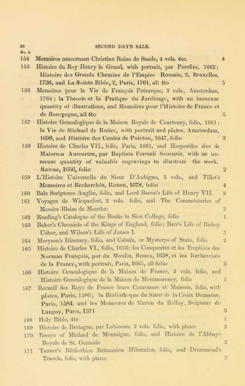 No. 2. 154 Memoires concernant Christine Reine de Suede, 4 vols. 4to. 4 155 Histoire du Roy Henry le Grand, with portrait, par Perefixe, 1662; Histoire des Grands Chemins de PEmpire Romain, 2, Bruxelles, 1736, and La Sainte Bible, 2, Paris, 1701, all ito 5 156 Memoires pour la Vie de Francois Petrarque, 3 vols., Amsterdam, 1764 ; la Theorie et la Pratique du Jardinago, with an immense quantity of illustrations, and Memoires pour l’Histoire de France et de Bourgogne, all 4to 5 157 Histoire Genealogique de la Maison Royale de Courtenay, folio, 1661; la Vie de Michael de Ruiter, with portrait and plates, Amsterdam, 1698, and Histoire des Contes de Poictou, 1647, folio 3 158 Histoire de Charles VIL, folio, Paris, 1661, and Hesperides sive de Maloruio Aureorum, par Baptista Ferrarii Senensis, with an im- mense quantity of valuable engravings to illustrate the work, Romae, 1656, folio 2 159 L’Histoire Universelle du Sieur D’Aubigne, 3 vols., and Tillet’s Memoires et Rechercbes, Rouen, 1678, folio 4 160 Bale Scriptores Anglice, folio, and Lord Bacon’s Life of Henry VII. 2 161 Voyages de Wicquefort, 2 vols. folio, and The Commentaries of Messire Blaize de Montluc 3 162 Reading’s Catalogue of the Books in Sion College, folio 1 163 Baker’s Chronicle of the Kings of England, folio; Barr’s Life of Bishop Usher, and Wilson’s Life of James I. 3 164 Moryson’s Itinerary, folio, and Cabala, or Mysterys of State, folio 2 165 Histoire de Charles VI., folio, 1653; les Conquestes et les Trophees des Norman Frangois, par du Moulin, Rouen, 1658, et les Rechercbes de la France, with portrait, Paris, 1665, all folio 3 166 Histoire Genealogique de la Maison de France, 2 vols. folio, and Histoire Genealogique de la Maison de Montmorency, folio 3 167 Recueil des Roys de France leurs Couronnes et Maisons, folio, with plates, Paris, 1586; la Bibliotheque du Sieur de la Croix Dumaine, Paris, 1584, and les Memoires de Martin du Bellay, Seigneur de Langoy, Paris, 1571 3 168 Holy Bible, 4to 1 169 Histoire de Bretagne, par Lobineau, 2 vols. folio, with plates 2 170 Essays of Michael de Montaigne, folio, and Histoire de l’Abbaye Royale de St. Germain 2 171 Tanner’s Bibliothica Britannicae Ilibernicae, folio, and Drummond’s Travels, folio, with plates o