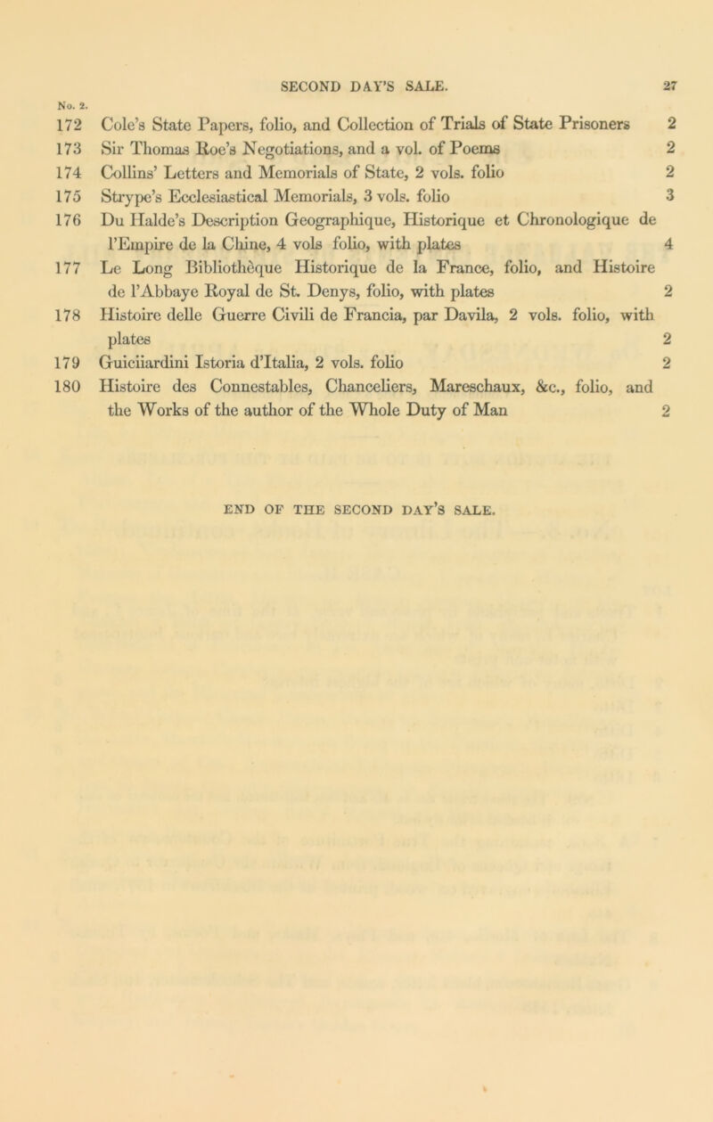 No. 2. 172 Cole’s State Papers, folio, and Collection of Trials of State Prisoners 2 173 Sir Thomas Roe’s Negotiations, and a vol. of Poems 2 174 Collins’ Letters and Memorials of State, 2 vols. folio 2 175 Strypc’s Ecclesiastical Memorials, 3 vols. folio 3 176 Du Halde’s Description Geographique, Historique et Chronologique de l’Empire de la Chine, 4 vols folio, with plates 4 177 Lc Long Bibliotheque Historique de la France, folio, and Histoire de l’Abbaye Royal de St. Denys, folio, with plates 2 178 Histoire delle Guerre Civili de Francia, par Davila, 2 vols. folio, with plates 2 179 Guiciiardini Istoria d’ltalia, 2 vols. folio 2 180 Histoire des Connestables, Chanceliers, Mareschaux, &c., folio, and the Works of the author of the Whole Duty of Man 2 END OF THE SECOND DAY’S SALE.