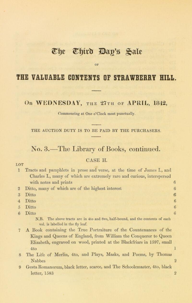 ©ijc (Eljtib Hag’s £jale OF THE VALUABLE CONTENTS OF STRAWBERRY HILL. On WEDNESDAY, the 27th of APRIL, 1812, Commencing at One o’Clock most punctually. THE AUCTION DUTY IS TO BE PAID BY THE PURCHASERS. No. 3.—The Library of Books, continued. CASE H. LOT 1 Tracts and pamphlets in prose and verse, at the time of James I., and Charles I., many of which are extremely rare and curious, interspersed with notes and prints 6 2 Ditto, many of which are of the highest interest 6 3 Ditto 6 4 Ditto 6 5 Ditto 6 6 Ditto 6 N.B. The above tracts are in 4to and 8vo, half-bound, and the contents of each vol. is labelled in the fly leaf. 7 A Book containing the True Portraiture of the Countenances of the Kings and Queens of England, from William the Conqueror to Queen Elizabeth, engraved on wood, printed at the Blackfriars in 1597, small 4to 1 8 The Life of Merlin, 4to, and Plays, Masks, and Poems, by Thomas Nabbes 2 9 Gesta Bomanorum, black letter, scarce, and The Schoolemaster, 4to, black