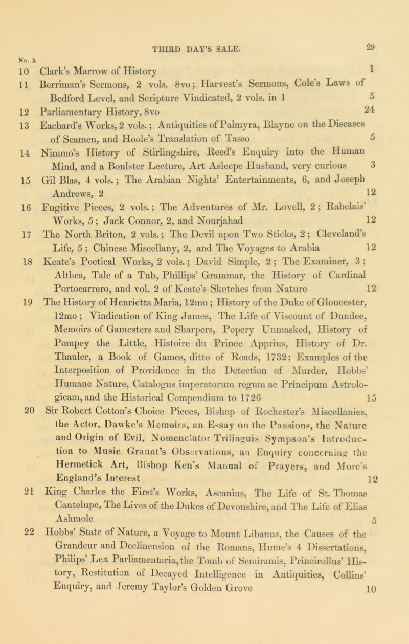 No. 3. 10 Clark’s Marrow of History 11 Berriman’s Sermons, 2 vols. 8vo; Harvest’s Sermons, Cole’s Laws of Bedford Level, and Scripture Vindicated, 2 vols. in 1 12 Parliamentary History, 8vo : 13 Eacliard’s Works, 2 vols.; Antiquities of Palmyra, Blayne on the Diseases of Seamen, and Hoole’s Translation of Tasso 14 Nimmo’s History of Stirlingshire, Heed’s Enquiry into the Human Mind, and a Boulster Lecture, Art Asleepe Husband, very curious 3 15 Gil Bias, 4 vols.; The Arabian Nights’ Entertainments, 6, and Joseph Andrews, 2 12 16 Fugitive Pieces, 2 vols.; The Adventures of Mr. Lovell, 2; Babelais’ Works, 5 ; Jack Connor, 2, and Nourjahad 12 17 The North Briton, 2 vols.; The Devil upon Two Sticks, 2; Cleveland’s Life, 5 ; Chinese Miscellany, 2, and The Voyages to Arabia 12 18 Keate’s Poetical Works, 2 vols.; David Simple, 2; The Examiner, 3; Althea, Tale of a Tub, Phillips’ Grammar, the History of Cardinal Portocarrero, and vol. 2 of Keate’s Sketches from Nature 12 19 The History of Henrietta Maria, 12mo ; History of the Duke of Gloucester, 12mo ; Vindication of King James, The Life of Viscount of Dundee, Memoirs of Gamesters and Sharpers, Popery Unmasked, History of Pompey the Little, Histoire du Prince Apprius, History of Dr. Thauler, a Book of Games, ditto of Roads, 1732; Examples of the Interposition of Providence in the Detection of Murder, Hobbs’ Humane Nature, Catalogue imperatorum regum ac Principum Astrolo- gicam, and the Historical Compendium to 1726 15 20 Sir Robert Cotton’s Choice Pieces, Bishop of Rochester’s Miscellanies, the Actor, Dawke’s Memoirs, an Essay on the Passions, the Nature and Origin of Evil, Nomenciator Trilinguis. Sympson’s Introduc- tion to Music Graunt’s Observations, an Enquiry concerning the Hermetick Art, 15ishop Ken’s Manual of Prayers, and Mores England’s Interest 12 21 King Charles the First’s AVorks, Ascanius, The Life of St. Thomas Cantelupe, The Lives of the Dukes of Devonshire, and The Life of Elias Ashmole 5 22 Hobbs’ State of Nature, a Voyage to Mount Libanus, the Causes of the Grandeur and Declinension of the Romans, Hume’s 4 Dissertations, Philips’ Lex Parliamentaria, the Tomb of Semiramis, Princirollus’ His- tory, Restitution of Decayed Intelligence in Antiquities, Collins’ Enquiry, and Jeremy Taylor’s Golden Grove 10