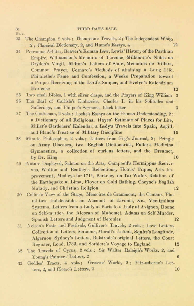 No, 3. 23 The Champion, 2 vols.; Thompson’s Travels, 2 ; The Independent Whig, 2 ; Classical Dictionary, 2, and Hume’s Essays, 4 12 24 Petronius Arbiter, Beaver’s Roman Law, Lewis’ History of the Parthian Empire, Williamson’s Memoirs of Turennc, Milbourne’s Notes on Dryden’s Virgil, Milton’s Letters of State, Memoires de Villars, Common Prayer, Cornaro’s Methods of attaining a Long Life, Philalethe’s Fame and Confession, a Weeks Preparation toward a Proper Receiving of the Lord’s Supper, and Evelyn’s Kalendrium II or tense 12 25 Two small Bibles, 1 with silver clasps, and the Prayers of King William 3 26 The Earl of Carlisle’s Embassies, Charles I. in his Solitudes and Sufferings, and Philpot’s Sermons, black letter 3 27 The Craftsman, 2 vols.; Locke’s Essays on the Human Understanding, 2 ; a Dictionary of all Religions, Hayes’ Estimate of Places for Lite, Miller’s Gardeners’ Kalendar, a Lady’s Travels into Spain, Asgill, and Bland’s Tieatise of Military Discipline 10 28 Minute Philosopher, 2 vols.; Letters from Fog’s Journal, 2; Pringle on Army Diseases, two English Dictionaries, Fuller’s Medicina Gymnastica, a collection of curious letters, and the Dreamer, by Dr. King 10 29 Nature Displayed, Salmon on the ALrts, Campbell’s Hermippus Redivi- vus, Wolton and Bentley’s Reflections, Hobbs’ Tripos, Arts Im- provement, Medleys for 171!, Berkeley on Tar Water, Relation of the Earthquake at Lima, Floyer on Cold Bathing, Cheyne’s English Malady, and Christian Religion 12 30 Collier’s View of the Stage, Memoires de Grammont, the Centaur, Plu- ralities Indefensible, an Account of Livonia, &.C., Vectigaliam Systema, Letters Irom a Lady at Paris to a Lady at Avignon, Donne on Self-murder, the Alcoran of Mahomet, Adamson Self Murder, Spanish Letters and Judgment of Hercules 12 31 Nelson’s Fasts and Festivals, Gulliver’s Travels, 2 vols.; Love Letters, Collection of Letters, Sermons, Muralt’s Letters, Squire’s Longitude, Algernon Sydney’s Letters, Bulstrode’s original Letters, the Court Register, Lond. 1733, and Sorbiere’s Voyage to England 12 32 The Travels of Cyrus, 2 vols.; Sir Walter Raleigh’s Works, 2, and Young’s Painters’ Letters, 2 6 33 Geddes’ Tracts, 4 vols.; Greaves’ Works, 2 ; Fitz-osborne’s Let- ters, 2, and Cicero’s Letters, 2 10