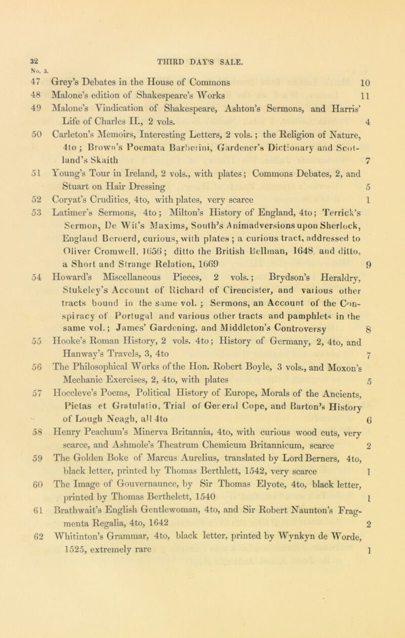 No. 3. 47 Grey’s Debates in the House of Commons 10 48 Malone’s edition of Shakespeare’s Works 11 49 Malone’s Vindication of Shakespeare, Ashton’s Sermons, and Harris’ Life of Charles II., 2 vols. 4 50 Carleton’s Memoirs, Interesting Letters, 2 vols.; the Religion of Nature, 4to; Brown’s Poemata Barberini, Gardener’s Dictionary and Scot- land’s Skaith 7 51 Young’s Tour in Ireland, 2 vols., with plates; Commons Debates, 2, and Stuart on Hair Dressing 5 52 Coryat’s Crudities, 4to, with plates, very scarce 1 53 Latimer's Sermons, 4to; Milton’s History of England, 4to; Terrick’s Sermon, De Wit’s Maxims, Soulh’s Animadversions upon Sherlock, England Bcroerd, curious, with plates ; a curious tract, addressed to Oliver Cromwell, 1656; ditto the British Bellman, 1648, and ditto, a Short and Strange Relation, 1669 9 54 Howard’s Miscellaneous Pieces, 2 vols.; Brydson’s Heraldry, Stukeley’s Account of Richard of Cirencister, and various other tracts bound in the same vol. ; Sermons, an Account of the Con- spiracy of Portugal and various other tracts and pamphlets in the same vol.; James’ Gardening, and Middleton’s Controversy S 55 Hooke’s Roman History, 2 vols. 4to; History of Germany, 2, 4to, and Han way’s Travels, 3, 4to 7 56 The Philosophical Works of the Hon. Robert Boyle, 3 vols., and Moxon’s Mechanic Exercises, 2, 4to, with plates 5 57 Hoccleve’s Poems, Political History of Europe, Morals of the Ancients, Pielas et Gratulatio, Trial of Gereral Cope, and Barton’s History of Lough Neagh, all 4to 6 58 Henry Peachum’s Minerva Britannia, 4to, with curious wood cuts, very scarce, and Ashmole’s Theatrum Chemicum Britannicum, scarce 2 59 The Golden Boke of Marcus Aurelius, translated by Lord Berners, 4to, black letter, printed by Thomas Bcrthlett, 1542, very scarce 1 60 The Image of Gouvernaunce, by Sir Thomas Elyote, 4to, black letter, printed by Thomas Berthelett, 1540 [ 61 Brathwait’s English Gentlewoman, 4to, and Sir Robert Naunton’s Frag- menta Regalia, 4to, 1642 2 62 Whitinton’s Grammar, 4to, black letter, printed by Wynkyn de Worde, 1525, extremely rare ]