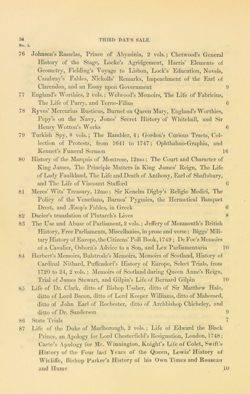 No. 3. 76 77 78 79 80 81 82 83 84 85 86 87 Johnson’s Rasselas, Prince of Abyssinia, 2 vols.; Chetwood’s General History of the Stage, Locke’s Agridgement, Harris’ Elements of Geometry, Fielding’s Voyage to Lisbon, Lock’s Education, Novels, Cambray’s Fables, Nickolls’ Remarks, Impeachment of the Earl of Clarendon, and an Essay upon Government 9 England’s Worthies, 2 vols.; Wei wood’s Memoirs, The Life of Fabricius, The Life of Parry, and Terrse-Filius 6 Ryves’ Mercurius Rusticus, Burnet on Queen Mary, England’s Worthies, Pepy’s on the Navy, Jones’ Secret History of Whitehall, and Sir Henry Wotton’s Works 6 Turkish Spy, 8 vols.; The Rambler, 4; Gordon’s Curious Tracts, Col- lection of Protests, from 1641 to 1747; Ophthalmo-Graphia, and Kennet’s Funeral Sermon ' 16 History of the Marquis of Montrose, 12mo ; The Court and Character of King James, The Principle Matters in King James’ Reign, The Life of Lady Faulkland, The Life and Death of Anthony, Earl of Shaftsbury, and The Life of Viscount Stafford 6 Meres’ Wits’ Treasury, 12mo; Sir Ivenelm Digby’s Religio Medici, The Policy of the Venetians, Barnes’ Pygmies, the Hermetical Banquet Drest, and iEsop’s Fables, in Greek 6 Dacier’s translation of Plutarch’s Lives 8 The Use and Abuse of Parliament, 2 vols.; Jeffery of Monmouth’s British History, Free Parliaments, Miscellanies, in prose and verse; Biggs’ Mili- tary History of Europe, the Citizens’ Poll Book, 1749 ; DeFoe’s Memoirs of a Cavalier, Osborn’s Advice to a Son, and Lex Parliamentaria 10 Herbert’s Memoirs, Bulstrode’s Memoirs, Memoirs of Scotland, History of Cardinal Nithard, Puffendorf’s History of Europe, Select Trials, from 1720 to 24, 2 vols.; Memoirs of Scotland during Queen Anne’s Reign, Trial of James Stewart, and Gilpin’s Life of Bernard Gilpin 10 Life of Dr. Clark, ditto of Bishop Ussher, ditto of Sir Matthew Hale, ditto of Lord Bacon, ditto of Lord Keeper Williams, ditto of Mahomed, ditto of John Earl of Rochester, ditto of Archbishop Chicheley, and ditto of Dr. Sanderson 9 State Trials 7 Life of the Duke of Marlborough, 2 vols.; Life of Edward the Black Prince, an Apology for Lord Chesterfield’s Resignation, London, 1748; Carte’s Apology for Mr. Winnington, Knight’s Life of Colet, Swift’s History of the Four last Tears of the Queen, Lewis’History of Wiclifle, Bishop Parker’s History of his Own Times and Rosseau and Hume 10