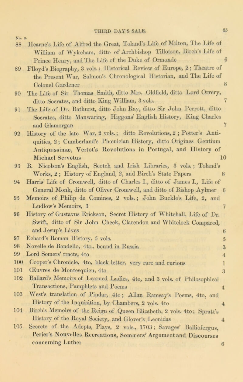 No. 3. 88 Ilcarne’s Life of Alfred the Great, Toland’s Life of Milton, The Life of William of Wykeham, ditto of Archbishop Tillotson, Birch’s Life of Prince Henry, and The Life of the Duke of Ormonde 6 89 Flloyd’s Biography, 3 vols.; Historical Review of Europe, 2 ; Theatre of the Present War, Salmon’s Chronological Historian, and The Life of Colonel Gardener 8 90 The Life of Sir Thomas Smith, ditto Mrs. Oldfield, ditto Lord Orrery, ditto Socrates, and ditto IGng William, 3 vols. 7 91 The Life of Dr. Bathurst, ditto John Ray, ditto Sir John Perrott, ditto Socrates, ditto Manwaring, Higgons’ English History, King Charles and Glamorgan 7 92 History of the late War, 2 vols.; ditto Revolutions, 2 ; Potter’s Anti- quities, 2; Cumberland’s Phoenician History, ditto Origines Gentium Antiquissimae, Vertot’s Revolutions in Portugal, and History of Michael Servetus 10 93 B. Nicolson’s English, Scotch and Irish Libraries, 3 vols.; Toland’s Works, 2 ; History of England, 2, and Birch’s State Papers 8 94 Harris’ Life of Cromwell, ditto of Charles I., ditto of James I., Life of General Monk, ditto of Oliver Cromwell, and ditto of Bishop Aylmer 6 95 Memoirs of Philip de Comines, 2 vols.; John Buckle’s Life, 2, and Ludlow’s Memoirs, 3 7 96 History of Gustavus Erickson, Secret History of Whitehall, Life of Dr. Swift, ditto of Sir John Cheek, Clarendon and Whitelock Compared, and Jesup’s Lives 6 97 Echard’s Roman History, 5 vols. 5 98 Novelle de Bandello, 4to., bound in Russia 3 99 Lord Somers’ tracts, 4to 4 100 Cooper’s Chronicle, 4 to, black letter, very rare and curious 1 101 Oeuvres de Montesquieu, 4to 3 102 Ballard’s Memoirs of Learned Ladies, 4to, and 3 vols. of Philosophical Transactions, Pamphlets and Poems 4 103 West’s translation of Pindar, 4to; Allan Ramsay’s Poems, 4to, and History of the Inquisition, by Chambers, 2 vols. 4to 4 104 Birch’s Memoirs of the Reign of Queen Elizabeth, 2 vols. 4to; Spratt’s History of the Royal Society, and Glover’s Leonidas 4 105 Secrets of the Adepts, Plays, 2 vols., 1703; Savages’ Balliofergus, Perier’s Nouvelles Recreations, Sommers’ Argument and Discourses concerning Luther 6