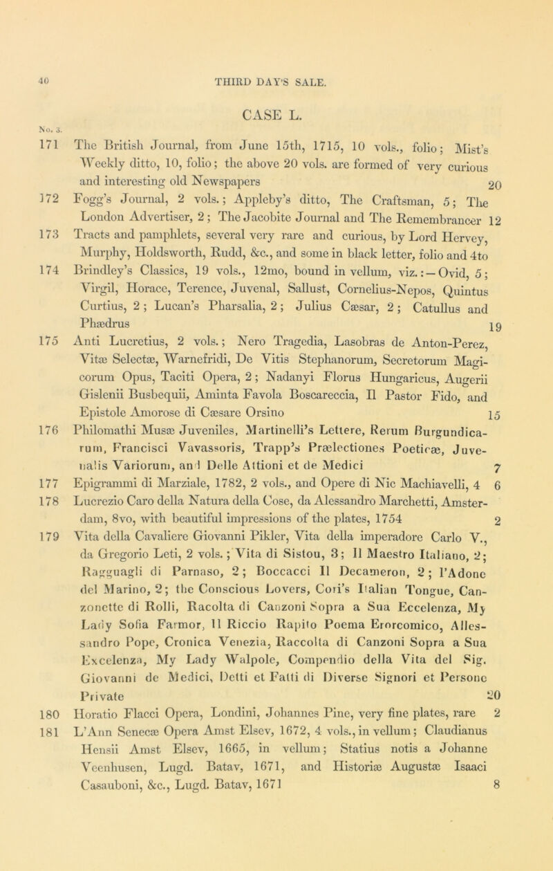 CASE L. No. 3. 171 The British Journal, from June 15th, 1715, 10 vols., folio; Mist’s Weekly ditto, 10, folio; the above 20 vols. are formed of very curious and interesting old Newspapers 20 172 Fogg’s Journal, 2 vols.; Appleby’s ditto, The Craftsman, 5; The London Advertiser, 2; The Jacobite Journal and The Remembrancer 12 173 Tracts and pamphlets, several very rare and curious, by Lord Ilervey, Murphy, Holdsworth, Rudd, &c., and some in black letter, folio and 4to 174 Brindley’s Classics, 19 vols., 12mo, bound in vellum, viz.: —Ovid, 5; Virgil, Horace, Terence, Juvenal, Sallust, Cornelius-Nepos, Quintus Curtius, 2 ; Lucan’s Pkarsalia, 2; Julius Caesar, 2 ; Catullus and Phasdrus 19 175 Anti Lucretius, 2 vols.; Nero Tragedia, Lasobras de Anton-Perez, Vitae Selectas, Warnefridi, De Vitis Stephanorum, Secretorum Magi- corum Opus, Taciti Opera, 2; Nadanyi Florus Hungaricus, Augerii Gislenii Busbequii, Aminta Favola Boscareccia, H Pastor Fido, and Epistole Amorose di Caesare Orsino 15 176 Philomathi Musas Juveniles, Martinelli’s Lettere, Return Burgundica- rum, Francisci Vavassoris, Trapp’s Praelectiones Poeticm, Juve- nalis Variorum, an 1 Delle Altioni et de Medici 7 177 Epigrammi di Marziale, 1782, 2 vols., and Opere di Nic Machiavelli, 4 6 178 Lucrezio Caro della Natura della Cose, da Alessandro Marchetti, Amster- dam, 8vo, with beautiful impressions of the plates, 1754 2 179 Vita della Cavaliere Giovanni Pikler, Vita della imperadore Carlo V., da Gregorio Leti, 2 vols.; Vita di Sistou, 3; II Maestro Italiano, 2; Ragguagli di Parnaso, 2; Boccacci II Decameron, 2; l’Adone del Marino, 2; the Conscious Lovers, Cori’s Italian Tongue, Can- zonette di Rolli, Racolta di Canzoni Sopra a Sua Eccelenza, My Lady Sofia Farmor, 11 Riccio Rapito Poema Erorcomico, Alles- sandro Pope, Cronica Venezia, llaccolta di Canzoni Sopra a Sua Excelenza, My Lady Walpole, Compendio della Vita del Sig. Giovanni de Medici, Detti et Fatti di Diverse Signori et Persone Private 20 180 Horatio Flacci Opera, Londini, Johannes Pine, very fine plates, rare 2 181 L’Ann Senecas Opera Amst Elsev, 1672, 4 vols., in vellum; Claudianus Hensii Amst Elsev, 1665, in vellum; Statius notis a Johanne Veenhusen, Lugd. Batav, 1671, and Historic Augustas Isaaci Casauboni, &c., Lugd. Batav, 1671 8